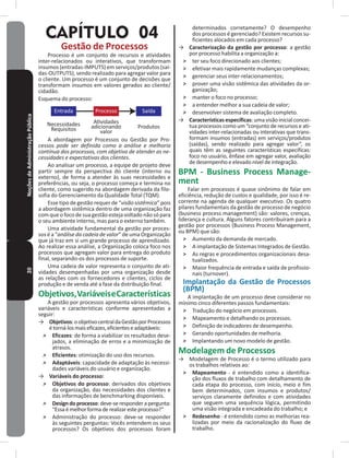 20NoçõesdeAdministraçãoPública
CAPÍTULO 04
Gestão de Processos
Processo é um conjunto de recursos e atividades
inter-relacionados ou interativos, que transformam
insumos (entradas-ImPUTS) em serviços/produtos (saí-
das-OUTPUTS), sendo realizado para agregar valor para
o cliente� Um processo é um conjunto de decisões que
transformam insumos em valores gerados ao cliente/
cidadão�
Esquema do processo:
Entrada Processo Saída
Necessidades
Requisitos
Atividades
adicionando
valor
Produtos
A abordagem por Processos ou Gestão por Pro-
cessos pode ser definida como a análise e melhoria
contínua dos processos, com objetivo de atender as ne-
cessidades e expectativas dos clientes�
Ao analisar um processo, a equipe de projeto deve
partir sempre da perspectiva do cliente (interno ou
externo), de forma a atender às suas necessidades e
preferências, ou seja, o processo começa e termina no
cliente, como sugerido na abordagem derivada da filo-
sofia do Gerenciamento da Qualidade Total (TQm)�
Esse tipo de gestão requer de “visão sistêmica” pois
a abordagem sistêmica dentro de uma organização faz
comqueofocodesuagestãoestejavoltadonãosópara
o seu ambiente interno, mas para o externo também�
Uma atividade fundamental da gestão por proces-
sos é a “análise da cadeia de valor” de uma Organização
que já traz em si um grande processo de aprendizado�
Ao realizar essa análise, a Organização coloca foco nos
processos que agregam valor para entrega do produto
final, separando-os dos processos de suporte�
Uma cadeia de valor representa o conjunto de ati-
vidades desempenhadas por uma organização desde
as relações com os fornecedores e clientes, ciclos de
produção e de venda até a fase da distribuição final�
Objetivos,VariáveiseCaracterísticas
A gestão por processos apresenta vários objetivos,
variáveis e características conforme apresentadas a
seguir:
→ Objetivos:oobjetivocentraldaGestãoporProcessos
étorná-losmaiseficazes,eficienteseadaptáveis:
˃ Eficazes: de forma a viabilizar os resultados dese-
jados, a eliminação de erros e a minimização de
atrasos�
˃ Eficientes: otimização do uso dos recursos�
˃ Adaptáveis: capacidade de adaptação às necessi-
dades variáveis do usuário e organização�
→ Variáveis do processo:
˃ Objetivos do processo: derivados dos objetivos
da organização, das necessidades dos clientes e
das informações de benchmarking disponíveis�
˃ Designdoprocesso:deve-seresponderapergunta:
“Essaémelhorformaderealizaresteprocesso?”
˃ Administração do processo: deve-se responder
às seguintes perguntas: Vocês entendem os seus
processos? Os objetivos dos processos foram
determinados corretamente? O desempenho
dos processos é gerenciado? Existem recursos su-
ficientes alocados em cada processo?
→ Caracterização da gestão por processo: a gestão
por processo habilita a organização a:
˃ ter seu foco direcionado aos clientes;
˃ efetivar mais rapidamente mudanças complexas;
˃ gerenciar seus inter-relacionamentos;
˃ prover uma visão sistêmica das atividades da or-
ganização;
˃ manter o foco no processo;
˃ a entender melhor a sua cadeia de valor;
˃ desenvolver sistema de avaliação completo�
→ Características específicas: uma visão inicial concei-
tua processos como um “conjunto de recursos e ati-
vidades inter-relacionadas ou interativas que trans-
formam insumos (entradas) em serviços/produtos
(saídas), sendo realizado para agregar valor”, os
quais têm as seguintes características específicas:
foco no usuário, ênfase em agregar valor, avaliação
de desempenho e elevado nível de integração�
BPM - Business Process Manage-
ment
Falar em processos é quase sinônimo de falar em
eficiência, redução de custos e qualidade, por isso é re-
corrente na agenda de qualquer executivo� Os quatro
pilares fundamentais da gestão de processo de negócio
(business process management) são: valores, crenças,
liderança e cultura� Alguns fatores contribuíram para a
gestão por processos (Business Process management,
ou BPm) que são:
˃ Aumento da demanda de mercado�
˃ A implantação de Sistemas Integrados de Gestão�
˃ As regras e procedimentos organizacionais desa-
tualizados�
˃ maior frequência de entrada e saída de profissio-
nais (turnover)�
Implantação da Gestão de Processos
(BPM)
A implantação de um processo deve considerar no
mínimo cinco diferentes passos fundamentais:
˃ Tradução do negócio em processos�
˃ mapeamento e detalhando os processos�
˃ Definição de indicadores de desempenho�
˃ Gerando oportunidades de melhoria�
˃ Implantando um novo modelo de gestão�
Modelagem de Processos
→ modelagem de Processo é o termo utilizado para
os trabalhos relativos ao:
˃ Mapeamento - é entendido como a identifica-
ção dos fluxos de trabalho com detalhamento de
cada etapa do processo, com início, meio e fim
bem determinados, com insumos e produtos/
serviços claramente definidos e com atividades
que seguem uma sequência lógica, permitindo
uma visão integrada e encadeada do trabalho; e
˃ Redesenho - é entendido como as melhorias rea-
lizadas por meio da racionalização do fluxo de
trabalho�
 
