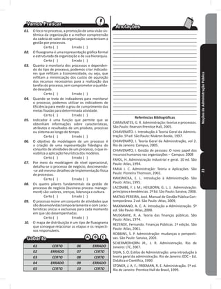 NoçõesdeAdministraçãoPública23
01. O foco no processo, a promoção de uma visão sis-
têmica da organização e a melhor compreensão
da cadeia de valor da organização caracterizam a
gestão por processos�
Certo ( ) Errado ( )
02. O fluxograma é uma representação gráfica formal
e estruturada da organização e de sua hierarquia�
Certo ( ) Errado ( )
03. Quanto a monitoria dos processos e dependen-
do do tipo de processo, podemos criar indicado-
res que reflitam a Economicidade, ou seja, que
reflitam a minimização dos custos de aquisição
dos recursos necessários para a realização das
tarefas do processo, sem comprometer a qualida-
de desejada�
Certo ( ) Errado ( )
04. Quando se trata de indicadores para monitorar
o processo, podemos utilizar os indicadores de
Eficiência para medir o grau de cumprimento das
metas fixadas para determinada atividade�
Certo ( ) Errado ( )
05. Indicador é uma função que permite que se
obtenham informações sobre características,
atributos e resultados de um produto, processo
ou sistema ao longo do tempo�
Certo ( ) Errado ( )
06. O objetivo da modelagem de um processo é
a criação de uma representação fidedigna do
conjunto de atividades de um processo, o que in-
viabiliza a aplicação heurística dos modelos�
Certo ( ) Errado ( )
07. Por meio da modelagem de nível operacional,
detalha-se o processo de negócio, descrevendo-
-se até mesmo detalhes de implementação física
de processos�
Certo ( ) Errado ( )
08. Os quatro pilares fundamentais da gestão de
processo de negócio (business process manage-
ment) são: valores, crenças, liderança e cultura�
Certo ( ) Errado ( )
09. O processo reúne um conjunto de atividades que
são desenvolvidas temporariamente e com carac-
terísticas únicas e exclusivas para cada momento
em que são desempenhadas�
Certo ( ) Errado ( )
10. O mapa de distribuição é um tipo de fluxograma
que consegue relacionar as etapas e os respecti-
vos responsáveis�
01 CERTO 06 ERRADO
02 ERRADO 07 CERTO
03 CERTO 08 CERTO
04 ERRADO 09 ERRADO
05 CERTO 10 CERTO
____________________________________________
____________________________________________
____________________________________________
____________________________________________
____________________________________________
____________________________________________
____________________________________________
____________________________________________
____________________________________________
____________________________________________
____________________________________________
____________________________________________
____________________________________________
____________________________________________
____________________________________________
____________________________________________
____________________________________________
____________________________________________
____________________________________________
____________________________________________
____________________________________________
____________________________________________
Referências Bibliográficas
CARAVANTES, G� R� Administração: teorias e processos�
São Paulo: Pearson Prentice Hall, 2005�
CHIAVENATO� I� Introdução à Teoria Geral da Adminis-
tração� 5ª ed� São Paulo: makron Books, 1997�
CHIAVENATO, I� Teoria Geral da Administração, vol 2�
Rio de Janeiro: Campus, 2005�
CHIAVENATO, I� Gestão de pessoas: O novo papel dos
recursos humanos nas organizações – Campus: 2008
FAYOL, H� Administração industrial e geral� 10 ed� São
Paulo: Atlas, 1994�
FARIA J� C� Administração: Teoria e Aplicações� São
Paulo: Pioneira Thomson, 2002�
KWASNICKA, E� L� Introdução à Administração� São
Paulo: Atlas, 1995�
LACOmBE, F� J� m�; HEILBORN, G� L� J� Administração:
princípios e tendências� 2º Ed� São Paulo: Saraiva, 2008�
mATIAS-PEREIRA, José� manual de Gestão Pública Con-
temporânea� 2 ed� São Paulo: Atlas, 2009�
mAXImIANO, A� C� A� Introdução a Administração� 5ª
ed� São Paulo: Atlas, 2000�
mUSGRAVE, R� A� Teoria das finanças públicas� São
Paulo: Atlas, 1974�
REZENDE, Fernando� Finanças Públicas� 2ª edição� São
Paulo: Atlas, 2001�
ROBBINS, S� P� Administração: mudanças e perspecti-
vas� São Paulo: Saraiva, 2003�
SCHERmERHORN JR�, J� R� Administração� Rio de
Janeiro: LTC, 2007�
SILVA, S� O� Estilos de Administração: uma introdução à
teoria geral da administração� Rio de Janeiro: EDC – Ed�
Didática e Científica, 1990�
STONER, J� A� F�; FREEmAN, R� E� Administração� 5ª ed�
Rio de Janeiro: Prentice Hall do Brasil, 1999�
 