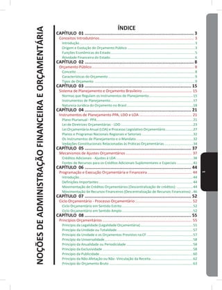 NOÇÕESDEADMINISTRAÇÃOFINANCEIRAEORÇAMENTÁRIA
1
ÍNDICE
CAPÍTULO 01 ������������������������������������������������������������������������������������ 3
Conceitos Introdutórios������������������������������������������������������������������������������������������ 3
Introdução������������������������������������������������������������������������������������������������������������������������3
Origem e Evolução do Orçamento Público ����������������������������������������������������������������������3
Funções Econômicas do Estado ���������������������������������������������������������������������������������������5
Atividade Financeira do Estado����������������������������������������������������������������������������������������6
CAPÍTULO 02 ������������������������������������������������������������������������������������ 8
Orçamento Público������������������������������������������������������������������������������������������������� 8
Conceito ���������������������������������������������������������������������������������������������������������������������������8
Características do Orçamento ������������������������������������������������������������������������������������������9
Tipos de Orçamento ��������������������������������������������������������������������������������������������������������9
CAPÍTULO 03 ���������������������������������������������������������������������������������� 15
Sistema de Planejamento e Orçamento Brasileiro ����������������������������������������������� 15
Normas que Regulam os Instrumentos de Planejamento����������������������������������������������15
Instrumentos de Planejamento��������������������������������������������������������������������������������������17
Natureza Jurídica do Orçamento no Brasil���������������������������������������������������������������������18
CAPÍTULO 04 ���������������������������������������������������������������������������������� 21
Instrumentos de Planejamento PPA, LDO e LOA �������������������������������������������������� 21
Plano Plurianual - PPA����������������������������������������������������������������������������������������������������21
Lei de Diretrizes Orçamentárias - LDO ���������������������������������������������������������������������������23
Lei Orçamentária Anual (LOA) e Processo Legislativo Orçamentário�����������������������������27
Planos e Programas Nacionais Regionais e Setoriais �����������������������������������������������������32
Os Instrumentos de Planejamento e o Mandato�����������������������������������������������������������32
Vedações Constitucionais Relacionadas às Práticas Orçamentárias������������������������������34
CAPÍTULO 05 ���������������������������������������������������������������������������������� 37
Mecanismos de Ajustes Orçamentários��������������������������������������������������������������� 37
Créditos Adicionais - Ajustes à LOA��������������������������������������������������������������������������������38
Fontes de Recursos para os Créditos Adicionais Suplementares e Especiais �����������������41
CAPÍTULO 06 ���������������������������������������������������������������������������������� 44
Programação e Execução Orçamentária e Financeira ������������������������������������������ 44
Introdução����������������������������������������������������������������������������������������������������������������������44
Definições Importantes��������������������������������������������������������������������������������������������������44
Movimentação de Créditos Orçamentários (Descentralização de créditos): �����������������44
Movimentação de Recursos Financeiros (Descentralização de Recursos Financeiros) ��46
CAPÍTULO 07 ���������������������������������������������������������������������������������� 52
Ciclo Orçamentário - Processo Orçamentário������������������������������������������������������ 52
Ciclo Orçamentário em Sentido Estrito��������������������������������������������������������������������������52
Ciclo Orçamentário em Sentido Amplo��������������������������������������������������������������������������52
CAPÍTULO 08 ���������������������������������������������������������������������������������� 55
Princípios Orçamentários ������������������������������������������������������������������������������������� 55
Princípio da Legalidade (Legalidade Orçamentária)�������������������������������������������������������55
Princípio da Unidade ou Totalidade�������������������������������������������������������������������������������57
Princípio da Unidade e os Orçamentos Previstos na CF ������������������������������������������������57
Princípio da Universalidade��������������������������������������������������������������������������������������������58
Princípio da Anualidade ou Periodicidade ���������������������������������������������������������������������58
Princípio da Exclusividade����������������������������������������������������������������������������������������������58
Princípio da Publicidade�������������������������������������������������������������������������������������������������60
Princípio da Não-Afetação ou Não -Vinculação da Receita��������������������������������������������62
Princípio do Orçamento Bruto ���������������������������������������������������������������������������������������63
 