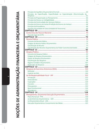 2
NOÇÕESDEADMINISTRAÇÃOFINANCEIRAEORÇAMENTÁRIA
Princípio do Equilíbrio Orçamentário (Formal) ��������������������������������������������������������������63
Princípio da Especificação, Especificidade ou Especialização (Discriminação da
Despesa)�������������������������������������������������������������������������������������������������������������������������65
Princípio da Programação ou Planejamento������������������������������������������������������������������66
Princípio da Clareza ou Inteligibilidade��������������������������������������������������������������������������66
Princípio da Continuidade dos Serviços Públicos�����������������������������������������������������������66
Princípio do Estorno de Verba (Proibição do Estorno de Verbas)����������������������������������68
Principio da Precedência������������������������������������������������������������������������������������������������68
Princípio da Unidade de Caixa (Unidade de Tesouraria)������������������������������������������������68
CAPÍTULO 09 ���������������������������������������������������������������������������������� 70
Conta Única do Tesouro Nacional������������������������������������������������������������������������� 70
Previsão legal da CUTN ��������������������������������������������������������������������������������������������������70
CAPÍTULO 10 ���������������������������������������������������������������������������������� 73
Receita Pública ����������������������������������������������������������������������������������������������������� 73
Conceito de Receita Pública�������������������������������������������������������������������������������������������73
Estágios da Receita Pública Orçamentária���������������������������������������������������������������������75
Classificação da Receita �������������������������������������������������������������������������������������������������77
Classificação das Receitas Orçamentárias do Poder Coercitivo do Estado���������������������80
CAPÍTULO 11 ���������������������������������������������������������������������������������� 92
Despesa Pública���������������������������������������������������������������������������������������������������� 92
Conceito de Despesa Pública �����������������������������������������������������������������������������������������92
Estágios da Despesa Orçamentária��������������������������������������������������������������������������������92
Etapas da Despesa Orçamentária ����������������������������������������������������������������������������������96
Classificação das Despesas���������������������������������������������������������������������������������������������98
Regime Contábil e Orçamentário���������������������������������������������������������������������������������107
Ordenador de Despesas�����������������������������������������������������������������������������������������������108
CAPÍTULO 12 �������������������������������������������������������������������������������� 110
Despesas de Exercícios Anteriores (DEA) ����������������������������������������������������������� 110
Definição ����������������������������������������������������������������������������������������������������������������������110
Espécies de DEA �����������������������������������������������������������������������������������������������������������110
Lei de Responsabilidade Fiscal - LRF������������������������������������������������������������������� 112
Introdução��������������������������������������������������������������������������������������������������������������������112
Antecedentes���������������������������������������������������������������������������������������������������������������113
Inspirações �������������������������������������������������������������������������������������������������������������������114
Conceito �����������������������������������������������������������������������������������������������������������������������115
Pressupostos ����������������������������������������������������������������������������������������������������������������115
Base Constitucional������������������������������������������������������������������������������������������������������116
Abrangência �����������������������������������������������������������������������������������������������������������������116
CAPÍTULO 14 �������������������������������������������������������������������������������� 118
Planejamento, Orçamento Execução Orçamentária ������������������������������������������ 118
Plano Plurianual - PPA��������������������������������������������������������������������������������������������������118
Lei de Diretrizes Orçamentárias - LDO��������������������������������������������������������������������������118
Lei Orçamentária Anual - LOA��������������������������������������������������������������������������������������120
Execução Orçamentária e Cumprimento das Metas ����������������������������������������������������121
 