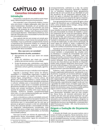 NoçõesdeAdministraçãoFinanceiraeOrçamentária3
CAPÍTULO 01
Conceitos Introdutórios
Introdução
Iniciaremos o estudo de uma matéria muito impor-
tante: Administração Financeira Orçamentária�
Para entender o que é Orçamento Público, é neces-
sária uma breve e singela explanação sobre dois con-
ceitos fundamentais: Sociedade, em um sentido socio-
lógico; e Estado� Ainda temos que entender que essas
entidades são produtos de um processo natural (con-
cepção naturalista – Hobbes, Lock e Rousseu) ou históri-
co (concepção Marxista – Materialismo Histórico), resul-
tado das interações que a necessidade humana de viver
em comunidade provoca�
Esse capítulo não tem por escopo um estudo apro-
fundado da história, muito menos da evolução da hu-
manidade� O que se pretende é simplesmente mostrar
a importância do Orçamento Público no contexto do
desenvolvimento humano enquanto ser gregário,
social, base do mundo em que vivemos, sendo o Estado
o grande pilar dessa sociedade�
Mas o que vem a ser sociedade?
Segundo o dicionário Aurélio, sociedade é:
˃ Agrupamento de seres que vivem em estado
gregário�
˃ Grupo de indivíduos que vivem por vontade
própria sob normas comuns; comunidade�
˃ Grupo de pessoas que, submetidas a um regula-
mento,exercematividadescomunsoudefendem
interesses comuns; grêmio, associação, agremia-
ção�
˃ Meio humano em que o indivíduo está integrado�
Segundo o Sociólogo Pérsio Santos de Oliveira,
sociedade é a “Coletividade organizada e estável de
pessoas que ocupam um mesmo território, falam a
mesma língua, compartilham a mesma cultura, são
geridas por instituições políticas e sociais aceitas de
forma consensual e desenvolvem atividades produtivas
e culturais voltadas para a manutenção da estrutura
que sustenta o todo social� A sociedade apresenta-se
geralmente dividida em classes sociais ou em camadas
sociais nem sempre harmônicas� Entretanto, mesmo
quando há oposição e conflito entre essas classes ou
camadas, verifica-se também complementaridade
entre elas, e é essa complementaridade que mantém
em pé a sociedade como um todo�1
”
Assim, entendemos a vida em sociedade como pré-
-condição para a sobrevivência da espécie humana, em
função da necessidade de interação e convívio comum�
Concluímos que é a necessidade que faz com que as
pessoas se agrupem e passem a viver em coletividade�
Como não é possível atender a necessidades de todos
os integrantes individualmente considerados, esse
agrupamento passa a eleger quais sejam as necessida-
des mais importantes para a coletividade, as chamadas
necessidades públicas�
Para que se tenha um mínimo de organização no
atendimento dessas necessidades públicas, a coleti-
vidade passa a desenvolver regras de convivência e,
1  Disponível em http://colegioestaduallandulfoalves.blogspot.com.br/;
acessado em 26/08/2012 às 13h08min
consequentemente, submeter-se a elas� Ao aceitar
essas regras como necessárias, passando a obedecê-
-las, os indivíduos integrantes desse agrupamento
abrem mão de certa parcela de sua liberdade em prol
dos benefícios de ser integrantes daquele grupo� A
partir de agora o indivíduo não poderá mais fazer o
que quiser, pois terá um conjunto de regras a respeitar,
como o direito de propriedade do outro, por exemplo�
Esse agrupamento de seres, a partir de agora, passa
a gozar dos benefícios que a coletividade lhe propor-
ciona, como proteção contra inimigos, abrigo, direito
de propriedade, dentre outros�
Porém, com o crescimento desse agrupamento,
essas relações se tornam mais complexas, acompanha-
das pela necessidade da divisão do trabalho e poste-
rior surgimento de um corpo de especialistas, deman-
dando coordenação, normalmente atribuída a uma
pessoa eleita líder, que passa a desempenhar o papel
de direção, decidindo os caminhos a serem trilhados�
Também é atribuída a ele e sua classe de especialistas
a função de elaboração, ou pelo menos aprovação, de
novas regras de convívio e, ainda, o julgamento nos
casos concretos de aplicação dessas regras, normal-
mente em conflitos envolvendo membros do grupo�
Quando esse crescimento torna-se contínuo, surge
a necessidade de ter um território definindo, além de
crescer também a complexidade das relações entre
os indivíduos e a relação da comunidade com outros
agrupamentos, nem sempre amigáveis� Tudo isso
passa a demandar uma estrutura cada vez maior e mais
complexa para administrar e levar tal grupo a um fim
comum almejado� Essa estrutura passa a demandar
recursos dos mais diversos que deverão ser disponibi-
lizados pelos próprios integrantes desse grupo� Esses
recursos serão entregues a uma estrutura que, a partir
de certo momento e complexidade, passa a ter um
aspecto formal e coercitivo denominado Estado�
Podemos, então, entender Estado como uma ins-
tituição organizada politicamente, socialmente e juri-
dicamente, ocupando um território definido e dirigida
por um governo que possui soberania reconhecida
tanto interna como externamente� Ele é responsável
pela organização e pelo controle social, pois detém,
segundo Max Weber, o monopólio legítimo do uso da
força (coerção, especialmente a legal), sendo, por isso,
o guardião da ordem social� O Estado surge como re-
sultado de um processo histórico formado por basica-
mente três elementos: povo, território e poder político
(alguns autores incluem o elemento finalidade)�
Esse ente de caráter público necessita de recursos
para desenvolver atividades cada vez mais comple-
xas� Dessa forma, ele necessita administrar bem as
receitas que tem para que possa maximizar sua apli-
cação, buscando o máximo de eficiência� Para tanto, é
necessária uma ferramenta que auxilie o dirigente no
planejamento e controle das atividades relacionadas à
captação de recursos e seu dispêndio, a chamada Ativi-
dade Financeira do Estado – AFE� Essa ferramenta é o
Orçamento Público�
Origem e Evolução do Orçamento
Público
A Relação do Estado com seu povo evoluiu com o
tempo em todos os aspectos� Nesse momento, nos in-
teressa a evolução da forma como o Estado desenvol-
ve sua atividade financeira, ou seja, a forma como ele
obtém recursos para manter sua estrutura e a maneira
como os despende�
 