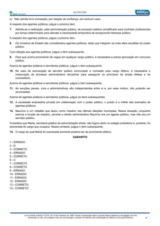 Lei do Direito Autoral nº 9.610, de 19 de Fevereiro de 1998: Proíbe a reprodução total ou parcial desse material ou divulgação com fins
comerciais ou não, em qualquer meio de comunicação, inclusive na Internet, sem autorização do AlfaCon Concursos Públicos.
e) Não admite livre nomeação, por relação de confiança, em nenhum caso.
A respeito dos agentes públicos, julgue o próximo item.
7. Admite-se a realização, pela administração pública, de processo seletivo simplificado para contratar profissionais
por tempo determinado para atender a necessidade temporária de excepcional interesse público.
A respeito dos agentes públicos, julgue o próximo item.
8. Os ministros de Estado são considerados agentes políticos, dado que integram os mais altos escalões do poder
público.
Com relação aos agentes públicos, julgue o item subsequente.
9. Para que ocorra provimento de vagas em qualquer cargo público, é necessária a prévia aprovação em concurso
público.
Acerca de agentes públicos e servidores públicos, julgue o item subsequente.
10. No caso de exoneração de servidor público concursado e nomeado para cargo efetivo, é necessária a
instauração de processo administrativo disciplinar para assegurar os princípios da ampla defesa e do
contraditório.
Acerca de agentes públicos e servidores públicos, julgue o item subsequente.
11. As sanções penais, civis e administrativas são independentes entre si e, por esse motivo, não poderão ser
acumuladas.
Acerca de agentes públicos e servidores públicos, julgue os itens subsequentes.
12. A sociedade empresária privada em colaboração com o poder público, o jurado e o militar são exemplos de
agentes públicos.
13. Maurício é um cidadão que atuou como mesário nas últimas eleições municipais. Nessa situação, enquanto
exercia a função de mesário, perante o direito administrativo Maurício era um agente público, mas não era um
servidor público.
Considere que Marta, servidora pública da administração direta, não logrou êxito no estágio probatório e, portanto, foi
exonerada do cargo que ocupava. Nesse contexto, julgue o item subsequente.
14. O cargo do qual Marta foi exonerada somente poderia ser de provimento efetivo.
GABARITO
1 - ERRADO
2 - D
3 - CORRETO
4 - ERRADO
5 - CORRETO
6 - C
7 - CORRETO
8 - CORRETO
9 - ERRADO
10 - ERRADO
11 - ERRADO
12 - ERRADO
13 - CORRETO
14 - CORRETO
 