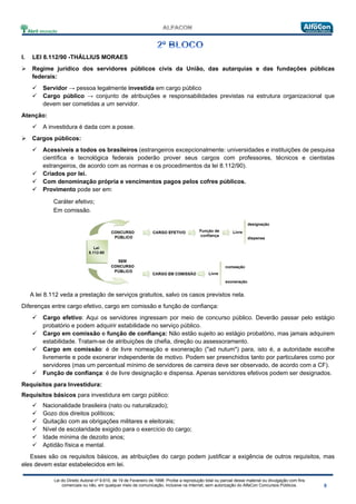 Lei do Direito Autoral nº 9.610, de 19 de Fevereiro de 1998: Proíbe a reprodução total ou parcial desse material ou divulgação com fins
comerciais ou não, em qualquer meio de comunicação, inclusive na Internet, sem autorização do AlfaCon Concursos Públicos.
I. LEI 8.112/90 -THÁLLIUS MORAES
 Regime jurídico dos servidores públicos civis da União, das autarquias e das fundações públicas
federais:
 Servidor → pessoa legalmente investida em cargo público
 Cargo público → conjunto de atribuições e responsabilidades previstas na estrutura organizacional que
devem ser cometidas a um servidor.
Atenção:
 A investidura é dada com a posse.
 Cargos públicos:
 Acessíveis a todos os brasileiros (estrangeiros excepcionalmente: universidades e instituições de pesquisa
científica e tecnológica federais poderão prover seus cargos com professores, técnicos e cientistas
estrangeiros, de acordo com as normas e os procedimentos da lei 8.112/90).
 Criados por lei.
 Com denominação própria e vencimentos pagos pelos cofres públicos.
 Provimento pode ser em:
Caráter efetivo;
Em comissão.
A lei 8.112 veda a prestação de serviços gratuitos, salvo os casos previstos nela.
Diferenças entre cargo efetivo, cargo em comissão e função de confiança:
 Cargo efetivo: Aqui os servidores ingressam por meio de concurso público. Deverão passar pelo estágio
probatório e podem adquirir estabilidade no serviço público.
 Cargo em comissão e função de confiança: Não estão sujeito ao estágio probatório, mas jamais adquirem
estabilidade. Tratam-se de atribuições de chefia, direção ou assessoramento.
 Cargo em comissão: é de livre nomeação e exoneração ("ad nutum") para, isto é, a autoridade escolhe
livremente e pode exonerar independente de motivo. Podem ser preenchidos tanto por particulares como por
servidores (mas um percentual mínimo de servidores de carreira deve ser observado, de acordo com a CF).
 Função de confiança: é de livre designação e dispensa. Apenas servidores efetivos podem ser designados.
Requisitos para Investidura:
Requisitos básicos para investidura em cargo público:
 Nacionalidade brasileira (nato ou naturalizado);
 Gozo dos direitos políticos;
 Quitação com as obrigações militares e eleitorais;
 Nível de escolaridade exigido para o exercício do cargo;
 Idade mínima de dezoito anos;
 Aptidão física e mental.
Esses são os requisitos básicos, as atribuições do cargo podem justificar a exigência de outros requisitos, mas
eles devem estar estabelecidos em lei.
 