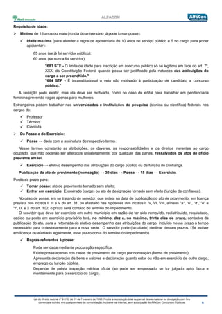 Lei do Direito Autoral nº 9.610, de 19 de Fevereiro de 1998: Proíbe a reprodução total ou parcial desse material ou divulgação com fins
comerciais ou não, em qualquer meio de comunicação, inclusive na Internet, sem autorização do AlfaCon Concursos Públicos.
Requisito de idade:
 Mínimo de 18 anos ou mais (no dia do aniversário já pode tomar posse).
 Idade máxima (para atender a regra de aposentaria de 10 anos no serviço público e 5 no cargo para poder
aposentar):
65 anos (se já foi servidor público);
60 anos (se nunca foi servidor).
"683 STF - O limite de idade para inscrição em concurso público só se legitima em face do art. 7º,
XXX, da Constituição Federal quando possa ser justificado pela natureza das atribuições do
cargo a ser preenchido."
"684 STF - É inconstitucional o veto não motivado à participação de candidato a concurso
público."
A vedação pode existir, mas ela deve ser motivada, como no caso de edital para trabalhar em penitenciaria
feminina prevendo vagas apenas para mulheres.
Estrangeiros podem trabalhar nas universidades e instituições de pesquisa (técnica ou científica) federais nos
cargos de:
 Professor
 Técnico
 Cientista
 Da Posse e do Exercício:
 Posse → dada com a assinatura do respectivo termo.
Nesse termos constarão as atribuições, os deveres, as responsabilidades e os direitos inerentes ao cargo
ocupado, que não poderão ser alterados unilateralmente, por qualquer das partes, ressalvados os atos de ofício
previstos em lei.
 Exercício → efetivo desempenho das atribuições do cargo público ou da função de confiança.
Publicação do ato de provimento (nomeação) → 30 dias → Posse → 15 dias → Exercício.
Perda do prazo para:
 Tomar posse: ato de provimento tornado sem efeito;
 Entrar em exercício: Exonerado (cargo) ou ato de designação tornado sem efeito (função de confiança).
No caso de posse, em se tratando de servidor, que esteja na data de publicação do ato de provimento, em licença
prevista nos incisos I, III e V do art. 81, ou afastado nas hipóteses dos incisos I, IV, VI, VIII, alíneas "a", "b", "d", "e" e
"f", IX e X do art. 102, o prazo será contado do término do impedimento.
O servidor que deva ter exercício em outro município em razão de ter sido removido, redistribuído, requisitado,
cedido ou posto em exercício provisório terá, no mínimo, dez e, no máximo, trinta dias de prazo, contados da
publicação do ato, para a retomada do efetivo desempenho das atribuições do cargo, incluído nesse prazo o tempo
necessário para o deslocamento para a nova sede. O servidor pode (facultado) declinar desses prazos. (Se estiver
em licença ou afastado legalmente, esse prazo conta do término do impedimento).
 Regras referentes à posse:
Pode ser dada mediante procuração específica.
Existe posse apenas nos casos de provimento de cargo por nomeação (forma de provimento).
Apresenta declaração de bens e valores e declaração quanto estar ou não em exercício de outro cargo,
emprego ou função pública.
Depende de prévia inspeção médica oficial (só pode ser empossado se for julgado apto física e
mentalmente para o exercício do cargo).
 