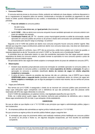 Lei do Direito Autoral nº 9.610, de 19 de Fevereiro de 1998: Proíbe a reprodução total ou parcial desse material ou divulgação com fins
comerciais ou não, em qualquer meio de comunicação, inclusive na Internet, sem autorização do AlfaCon Concursos Públicos.
 Concurso Público:
O concurso será de provas ou de provas e títulos, podendo ser realizado em duas etapas, conforme dispuserem a
lei e o regulamento do respectivo plano de carreira, condicionada a inscrição do candidato ao pagamento do valor
fixado no edital, quando indispensável ao seu custeio, e ressalvadas as hipóteses de isenção nele expressamente
previstas.
 Prazo de validade do concurso público:
De até 2 anos;
Prorrogável uma única vez, por igual período (discricionária).
 Lei 8.112/90 → Não se abrirá novo concurso enquanto houver candidato aprovado em concurso anterior com
prazo de validade não expirado.
 Constituição Federal, art. 37: "IV - durante o prazo improrrogável previsto no edital de convocação, aquele
aprovado em concurso público de provas ou de provas e títulos será convocado com prioridade sobre novos
concursados para assumir cargo ou emprego, na carreira;"
Segundo a lei 8.112/90 não poderia ser aberto novo concurso enquanto houver concurso anterior vigente. Mas
atenção que segundo a regra constitucional, poderá ser aberto novo concurso nesse caso, mas deve ser observada a
prioridade na nomeação.
Essas regras estão em confronto, mas o STF não se pronunciou, então tome cuidado com o texto da questão, a
resposta dependerá se ele diz "de acordo com a lei 8.112/90" ou "de acordo com a Constituição Federal".
A prioridade deve ser observada mesmo no caso dos excedentes (aprovados fora das vagas possuem apenas
expectativa de direito) do concurso anterior, só poderá nomear os aprovados no novo concurso quando o prazo de
validade do concurso anterior expirar.
Os aprovados dentro das vagas tem direito subjetivo à nomeação dentro do prazo de validade do concurso (STF).
 Observações:
 Existem duas decisões jurisprudenciais acerca da nomeação do candidato aprovado no concurso público. A)
após aprovado no concurso público o candidato tem mera expectativa de direito a nomeação; B) após a
aprovação no concurso o candidato classificado dentro do número de vagas tem direito adquirido
(subjetivo) a nomeação.
 A cerca do tema o assunto as posições das bancas não são um unânimes, mas é CERTO que a banca
CESPE/UNB adota a segunda teoria (candidato aprovado e classificado dentro do número de vagas tem
direito subjetivo a nomeação, que se diga de passagem é a teoria mais recente, isso se verifica em provas
recentes.
 Vagas para Deficiente:
Nos termos da Lei 8.112/90, é assegurado o direito de se inscrever em concurso público para provimento de
cargo cujas atribuições sejam compatíveis com a deficiência de que são portadoras; para tais pessoas serão
reservadas até 20% das vagas oferecidas no concurso.
A lei 8.112/90 não estabeleceu um patamar mínimo, mas legislação específica diz que é de 5%.
Então, se o edital prever quatro vagas, não teremos nenhuma para portadores de deficiência, pois a reserva
dessa vaga caracterizaria 25% do total, o que extrapola o limite estabelecido.
EXERCÍCIOS
No que se refere ao que dispõe a Lei n.º 8.112/1990 e aos princípios que regem a administração pública, julgue o
item subsecutivo:
1. As empresas públicas são submetidas ao regime jurídico instituído pela Lei n.º 8.112/1990.
No que concerne ao regime jurídico do servidor público federal, julgue o seguinte item:
2. A nomeação para cargo de provimento efetivo será realizada mediante prévia habilitação em concurso público
de provas ou de provas e títulos ou, em algumas situações excepcionais, por livre escolha da autoridade
competente.
 