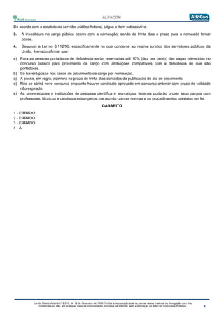 Lei do Direito Autoral nº 9.610, de 19 de Fevereiro de 1998: Proíbe a reprodução total ou parcial desse material ou divulgação com fins
comerciais ou não, em qualquer meio de comunicação, inclusive na Internet, sem autorização do AlfaCon Concursos Públicos.
De acordo com o estatuto do servidor público federal, julgue o item subsecutivo.
3. A investidura no cargo público ocorre com a nomeação, sendo de trinta dias o prazo para o nomeado tomar
posse.
4. Segundo a Lei no 8.112/90, especificamente no que concerne ao regime jurídico dos servidores públicos da
União, é errado afirmar que:
a) Para as pessoas portadoras de deficiência serão reservadas até 10% (dez por cento) das vagas oferecidas no
concurso público para provimento de cargo com atribuições compatíveis com a deficiência de que são
portadoras.
b) Só haverá posse nos casos de provimento de cargo por nomeação.
c) A posse, em regra, ocorrerá no prazo de trinta dias contados da publicação do ato de provimento
d) Não se abrirá novo concurso enquanto houver candidato aprovado em concurso anterior com prazo de validade
não expirado.
e) As universidades e instituições de pesquisa científica e tecnológica federais poderão prover seus cargos com
professores, técnicos e cientistas estrangeiros, de acordo com as normas e os procedimentos previstos em lei.
GABARITO
1 - ERRADO
2 - ERRADO
3 - ERRADO
4 - A
 