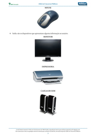 AlfaCon Concursos Públicos
LeidoDireitoAutoralnº9.610,de19deFevereirode1998:Proíbeareproduçãototalouparcialdessematerialoudivulgaçãocom
finscomerciaisounão,emqualquermeiodecomunicação,inclusivenaInternet,semautorizaçãodoAlfaConConcursosPúblicos.
3
MOUSE
→ Saída: são os dispositivos que apresentam alguma informação ao usuário.
MONITOR
IMPRESSORA
CAIXAS DE SOM
 