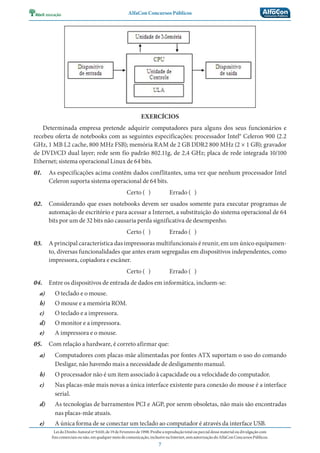 AlfaCon Concursos Públicos
LeidoDireitoAutoralnº9.610,de19deFevereirode1998:Proíbeareproduçãototalouparcialdessematerialoudivulgaçãocom
finscomerciaisounão,emqualquermeiodecomunicação,inclusivenaInternet,semautorizaçãodoAlfaConConcursosPúblicos.
7
EXERCÍCIOS
Determinada empresa pretende adquirir computadores para alguns dos seus funcionários e
recebeu oferta de notebooks com as seguintes especificações: processador Intel® Celeron 900 (2.2
GHz, 1 MB L2 cache, 800 MHz FSB); memória RAM de 2 GB DDR2 800 MHz (2 × 1 GB); gravador
de DVD/CD dual layer; rede sem fio padrão 802.11g, de 2,4 GHz; placa de rede integrada 10/100
Ethernet; sistema operacional Linux de 64 bits.
01. As especificações acima contêm dados conflitantes, uma vez que nenhum processador Intel
Celeron suporta sistema operacional de 64 bits.
Certo ( ) Errado ( )
02. Considerando que esses notebooks devem ser usados somente para executar programas de
automação de escritório e para acessar a Internet, a substituição do sistema operacional de 64
bits por um de 32 bits não causaria perda significativa de desempenho.
Certo ( ) Errado ( )
03. A principal característica das impressoras multifuncionais é reunir, em um único equipamen-
to, diversas funcionalidades que antes eram segregadas em dispositivos independentes, como
impressora, copiadora e escâner.
Certo ( ) Errado ( )
04. Entre os dispositivos de entrada de dados em informática, incluem-se:
a) O teclado e o mouse.
b) O mouse e a memória ROM.
c) O teclado e a impressora.
d) O monitor e a impressora.
e) A impressora e o mouse.
05. Com relação a hardware, é correto afirmar que:
a) Computadores com placas-mãe alimentadas por fontes ATX suportam o uso do comando
Desligar, não havendo mais a necessidade de desligamento manual.
b) O processador não é um item associado à capacidade ou a velocidade do computador.
c) Nas placas-mãe mais novas a única interface existente para conexão do mouse é a interface
serial.
d) As tecnologias de barramentos PCI e AGP, por serem obsoletas, não mais são encontradas
nas placas-mãe atuais.
e) A única forma de se conectar um teclado ao computador é através da interface USB.
 