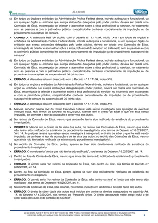 Lei do Direito Autoral nº 9.610, de 19 de Fevereiro de 1998: Proíbe a reprodução total ou parcial desse material ou divulgação com fins
comerciais ou não, em qualquer meio de comunicação, inclusive na Internet, sem autorização do AlfaCon Concursos Públicos.
c) Em todos os órgãos e entidades da Administração Pública Federal direta, indireta autárquica e fundacional, ou
em qualquer órgão ou entidade que exerça atribuições delegadas pelo poder público, deverá ser criada uma
Comissão de Ética, encarregada de orientar e aconselhar sobre a ética profissional do servidor, no tratamento
com as pessoas e com o patrimônio público, competindo-lhe conhecer concretamente de imputação ou de
procedimento susceptível de censura.
 CORRETO. A alternativa está de acordo com o Decreto n.º 1.171/94, inciso “XVI - Em todos os órgãos e
entidades da Administração Pública Federal direta, indireta autárquica e fundacional, ou em qualquer órgão ou
entidade que exerça atribuições delegadas pelo poder público, deverá ser criada uma Comissão de Ética,
encarregada de orientar e aconselhar sobre a ética profissional do servidor, no tratamento com as pessoas e com
o patrimônio público, competindo-lhe conhecer concretamente de imputação ou de procedimento susceptível de
censura”.
d) Em todos os órgãos e entidades da Administração Pública Federal direta, indireta autárquica e fundacional, ou
em qualquer órgão ou entidade que exerça atribuições delegadas pelo poder público, deverá ser criada uma
Comissão de Ética, encarregada de orientar e aconselhar sobre a ética profissional do servidor, no tratamento
com as pessoas e com o patrimônio público, competindo-lhe conhecer concretamente de imputação ou de
procedimento susceptível de suspensão até 30 (trinta) dias.
 ERRADO. A alternativa está em desacordo com o Decreto n.º 1.171/94, inciso XVI.
e) Em todos os órgãos e entidades da Administração Pública Federal direta, indireta e fundacional, ou em qualquer
órgão ou entidade que exerça atribuições delegadas pelo poder público, deverá ser criada uma Comissão de
Ética, encarregada de orientar e aconselhar sobre a ética profissional do servidor, no tratamento com as pessoas
e com o patrimônio público, competindo-lhe conhecer concretamente de imputação ou de procedimento
susceptível de censura ou suspensão até 30 (trinta) dias.
 ERRADO. A alternativa está em desacordo com o Decreto n.º 1.171/94, inciso XVI.
6. Manoel, servidor público civil do Poder Executivo Federal, está sendo investigado para apuração de eventual
infração ética. Nos termos do Decreto no 6.029/2007, Manoel tem o direito de saber o que lhe está sendo
imputado, de conhecer o teor da acusação e de ter vista dos autos,
a) No recinto da Comissão de Ética, mesmo que ainda não tenha sido notificado da existência do procedimento
investigatório.
 CORRETO. Manoel tem o direito de ter vista dos autos, no recinto das Comissões de Ética, mesmo que ainda
não tenha sido notificado da existência do procedimento investigatório, nos termos do Decreto n.º 6.029/2007,
“Art. 14. A qualquer pessoa que esteja sendo investigada é assegurado o direito de saber o que lhe está sendo
imputado, de conhecer o teor da acusação e de ter vista dos autos, no recinto das Comissões de Ética, mesmo
que ainda não tenha sido notificada da existência do procedimento investigatório”.
b) No recinto da Comissão de Ética, porém, apenas se tiver sido devidamente notificado da existência do
procedimento investigatório.
 ERRADO. O correto seria “ainda que não tenha sido notificado”, nos termos do Decreto n.º 6.029/2007, art. 14.
c) Dentro ou fora da Comissão de Ética, mesmo que ainda não tenha sido notificado da existência do procedimento
investigatório.
 ERRADO. O correto seria “no recinto da Comissão de Ética, não dentro ou fora”, nos termos do Decreto n.º
6.029/2007, art. 14.
d) Dentro ou fora da Comissão de Ética, porém, apenas se tiver sido devidamente notificado da existência do
procedimento investigatório.
 ERRADO. O correto seria “no recinto da Comissão de Ética, não dentro ou fora” e “ainda que não tenha sido
notificado”, nos termos do Decreto n.º 6.029/2007, art. 14.
e) No recinto da Comissão de Ética, não estando, no entanto, incluído em tal direito o de obter cópia dos autos.
 ERRADO. O direito de obter cópia dos autos está incluído sim dentre os direitos assegurados no caput do Art.
14, do Decreto n.º 6.029/2007, nos termos do “Parágrafo único. O direito assegurado neste artigo inclui o de
obter cópia dos autos e de certidão do seu teor”.
 