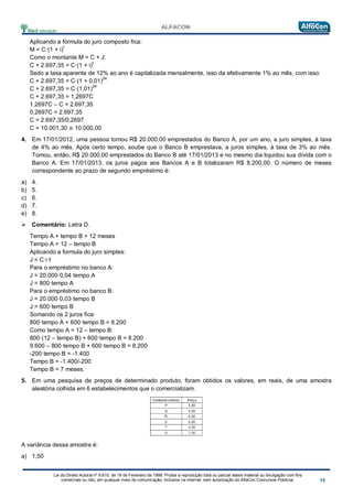 Lei do Direito Autoral nº 9.610, de 19 de Fevereiro de 1998: Proíbe a reprodução total ou parcial desse material ou divulgação com fins
comerciais ou não, em qualquer meio de comunicação, inclusive na Internet, sem autorização do AlfaCon Concursos Públicos.
Aplicando a fórmula do juro composto fica:
M = C·(1 + i)
t
Como o montante M = C + J:
C + 2.697,35 = C·(1 + i)
t
Sedo a taxa aparente de 12% ao ano é capitalizada mensalmente, isso da efetivamente 1% ao mês, com isso:
C + 2.697,35 = C·(1 + 0,01)
24
C + 2.697,35 = C·(1,01)
24
C + 2.697,35 = 1,2697C
1,2697C – C = 2.697,35
0,2697C = 2.697,35
C = 2.697,35/0,2697
C = 10.001,30 ≅ 10.000,00
4. Em 17/01/2012, uma pessoa tomou R$ 20.000,00 emprestados do Banco A, por um ano, a juro simples, à taxa
de 4% ao mês. Após certo tempo, soube que o Banco B emprestava, a juros simples, à taxa de 3% ao mês.
Tomou, então, R$ 20.000,00 emprestados do Banco B até 17/01/2013 e no mesmo dia liquidou sua dívida com o
Banco A. Em 17/01/2013, os juros pagos aos Bancos A e B totalizaram R$ 8.200,00. O número de meses
correspondente ao prazo de segundo empréstimo é:
a) 4.
b) 5.
c) 6.
d) 7.
e) 8.
 Comentário: Letra D.
Tempo A + tempo B = 12 meses
Tempo A = 12 – tempo B
Aplicando a formula do juro simples:
J = C·i·t
Para o empréstimo no banco A:
J = 20.000·0,04·tempo A
J = 800·tempo A
Para o empréstimo no banco B:
J = 20.000·0,03·tempo B
J = 600·tempo B
Somando os 2 juros fica:
800·tempo A + 600·tempo B = 8.200
Como tempo A = 12 – tempo B:
800·(12 – tempo B) + 600·tempo B = 8.200
9.600 – 800·tempo B + 600·tempo B = 8.200
-200·tempo B = -1.400
Tempo B = -1.400/-200
Tempo B = 7 meses.
5. Em uma pesquisa de preços de determinado produto, foram obtidos os valores, em reais, de uma amostra
aleatória colhida em 6 estabelecimentos que o comercializam.
A variância dessa amostra é:
a) 1,50
 