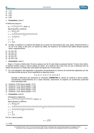 Lei do Direito Autoral nº 9.610, de 19 de Fevereiro de 1998: Proíbe a reprodução total ou parcial desse material ou divulgação com fins
comerciais ou não, em qualquer meio de comunicação, inclusive na Internet, sem autorização do AlfaCon Concursos Públicos.
b) 1,75
c) 2,00
d) 2,25
e) 2,50
 Comentário: Letra C.
A média dos preços é:
Xm =
5 + 8 + 6 + 6 + 4 + 7
6
= 36/6 = 6
Agora fazendo a variância:
𝑠2
=
∑ (𝑥 𝑖− 𝑥 𝑚)2𝑛
𝑖=1
𝑛−1
𝑠2
=
(5−6)2+(8−6)2+(6−6)2+(6−6)2+(4−6)2+(7−6)2
6−1
𝑠2
=
1+4+0+0+4+1
5
𝑠2
=
10
5
𝑠2
= 2,00
6. A média, a mediana e a variância das idades de um grupo de vinte pessoas são, hoje, iguais, respectivamente, a
34, 35 e 24. Daqui a dez anos, os valores da média, da mediana e da variância das idades dessas pessoas
serão, respectivamente:
a) 44, 35 e 34.
b) 44, 45 e 12.
c) 44, 45 e 24.
d) 34, 35 e 12.
e) 44, 45 e 124.
 Comentário: Letra C.
Daqui a 10 anos a média sobe 10 anos e passa a ser de 44, pois todas as pessoas ficaram 10 anos mais velhos.
A mediana também segue o mesmo padrão da média. Já a variância não muda uma vez que a diferença entre as
idades das pessoas e a média das suas idades será igual à de 10 anos antes.
7. Em uma delegacia, são registrados e agrupados quinzenalmente os números de ocorrências registrados por dia.
Em determinada quinzena, foram registrados os seguintes dados:
4, 2, 2, 2, 1, 3, 2, 2, 7, 5, 3, 8, 4, 6, 9
Assinale a alternativa que apresenta os resultados CORRETOS do cálculo de variância e desvio padrão,
considerando arredondamento de 2 casas decimais, observando os registros de ocorrências quinzenais
como população total.
a) Variância =2,39; desvio padrão = 5,73
b) Variância = 5,73; desvio padrão = 2,39
c) Variância = 8,90; desvio padrão = 2,98
d) Variância = 4,13; desvio padrão = 2,03
e) Variância = 2,03; desvio padrão = 4,13
 Comentário: Letra B.
Calculando a média fica:
Xm =
4+2+2+2+1+3+2+2+7+5+3+8+4+6+9
15
= 60/15 = 4
Agora fazendo a variância:
𝑠2
=
∑ (𝑥 𝑖− 𝑥 𝑚)2𝑛
𝑖=1
𝑛−1
𝑠2
=
(4−4)2+(2−4)2+(2−4)2+(2−4)2+(1−4)2+(3−4)2(2−4)2+(2−4)2+(7−4)2(5−4)2+(3−4)2+(8−4)2(4−4)2+(6−4)2+(9−4)2
15
𝑠2
=
0+4+4+4+9+1+4+4+9+1+1+16+0+4+25
15
𝑠2
=
86
15
𝑠2
= 5,73
Por fim o desvio padrão:
𝜎 = �5,73
𝜎 = 2,39.
 