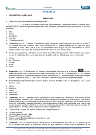 Lei do Direito Autoral nº 9.610, de 19 de Fevereiro de 1998: Proíbe a reprodução total ou parcial desse material ou divulgação com fins
comerciais ou não, em qualquer meio de comunicação, inclusive na Internet, sem autorização do AlfaCon Concursos Públicos.
I. INFORMÁTICA - JOÃO PAULO
EXERCÍCIOS
1. Escolha a opção que completa corretamente a lacuna:
O_____________ é o coração do Sistema Operacional. Ele representa a camada mais baixa de interface com o
hardware, pois faz a comunicação mais básica entre ele e o software, sendo responsável por gerenciar os recursos
do sistema.
a) Bios.
b) Kernel.
c) Compilador.
d) Hard disk.
e) Processador de texto.
 Comentário: Letra “B”. O Sistema Operacional pode ser dividido em núcleo (Kernel) e Interface (GUI), já o BIOS
é o Sistema Básico de Entrada e Saída que é iniciado antes do Sistema Operacional, ou seja, logo que o
computador é ligado. Hard Disk é o HD ou simplesmente Disco Rígido no qual armazenamos os dados.
Processador de Texto é uma das formas de chamar os editores de texto como o Word.
2. Sempre que executamos o Windows, o menu iniciar é exibido automaticamente. Podemos ativar suas opções
através do botão iniciar. Que combinação de teclas de atalho pode ser utilizada para abrir o menu iniciar?
a) Alt+tab.
b) Alt+Print screen.
c) Ctrl+esc.
d) Alt+f4.
e) Alt+f1.
 Comentário: Letra “C”. Usualmente, por questões de praticidade, utilizamos a tecla Windows , contudo
também é possível obter o mesmo resultado pela combinação CTRL + ESC. Já a combinação ALT + TAB serve
para alternar entre as janelas dos programas abertos. Enquanto que ALT + PrintScreen faz a captura da imagem
da janela em primeiro plano. ALT + F4 pode ser utilizada para fechar as janelas dos programas abertos.
3. “Computadores compartilhando seus recursos através de sinais de rádio sem o uso de cabos ou fios”. O texto
descreve um(a)
a) Intranet.
b) Backbone.
c) Internet.
d) Acess Point.
e) Wireless lan.
 Comentário: Letra “E”. Questões sucintas são perigosas, mas uma vez que a formatação é de múltipla escolha
busque sempre a alternativa mais próxima ao contexto, pois se pode entender que uma Intranet é uma rede na
qual se compartilham recursos independentemente da forma de conexão ser cabeada ou não. Contudo, também
temos que uma LAN é a característica quanto à infraestrutura que também pode caracterizar uma Intranet, mas
como o comando aponta o detalhe de ser uma rede sem fio, ou seja, wireless a alternativa que se enquadra é a
rede local sem fio (Wireless LAN), simbolizada normalmente por WLAN.
4. O protocolo HTTP (hiper text transfer Protocol) tem a função básica de:
a) Transferir arquivos.
b) Exibir páginas em formato HTML.
c) Traduzir URL em endereços IP.
d) Evitar o acesso não autorizado aos recursos de uma rede.
e) Criar páginas dinâmicas.
 Comentário: Letra “B”. O protocolo que é especializado na transmissão de arquivos é o FTP, enquanto que o
HTTP é voltado para acesso às páginas da Internet, ou seja, páginas no formato HTML. A transcrição de um
 
