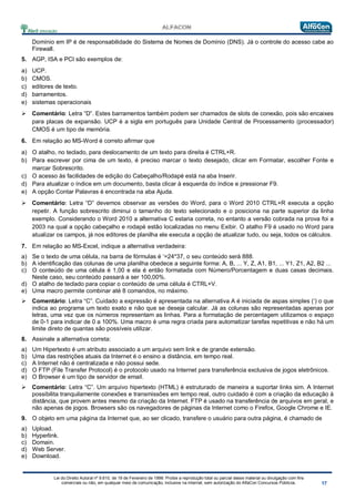 Lei do Direito Autoral nº 9.610, de 19 de Fevereiro de 1998: Proíbe a reprodução total ou parcial desse material ou divulgação com fins
comerciais ou não, em qualquer meio de comunicação, inclusive na Internet, sem autorização do AlfaCon Concursos Públicos.
Domínio em IP é de responsabilidade do Sistema de Nomes de Domínio (DNS). Já o controle do acesso cabe ao
Firewall.
5. AGP, ISA e PCI são exemplos de:
a) UCP.
b) CMOS.
c) editores de texto.
d) barramentos.
e) sistemas operacionais
 Comentário: Letra “D”. Estes barramentos também podem ser chamados de slots de conexão, pois são encaixes
para placas de expansão. UCP é a sigla em português para Unidade Central de Processamento (processador)
CMOS é um tipo de memória.
6. Em relação ao MS-Word é correto afirmar que
a) O atalho, no teclado, para deslocamento de um texto para direita é CTRL+R.
b) Para escrever por cima de um texto, é preciso marcar o texto desejado, clicar em Formatar, escolher Fonte e
marcar Sobrescrito.
c) O acesso às facilidades de edição do Cabeçalho/Rodapé está na aba Inserir.
d) Para atualizar o índice em um documento, basta clicar à esquerda do índice e pressionar F9.
e) A opção Contar Palavras é encontrada na aba Ajuda.
 Comentário: Letra “D” devemos observar as versões do Word, para o Word 2010 CTRL+R executa a opção
repetir. A função sobrescrito diminui o tamanho do texto selecionado e o posiciona na parte superior da linha
exemplo. Considerando o Word 2010 a alternativa C estaria correta, no entanto a versão cobrada na prova foi a
2003 na qual a opção cabeçalho e rodapé estão localizadas no menu Exibir. O atalho F9 é usado no Word para
atualizar os campos, já nos editores de planilha ele executa a opção de atualizar tudo, ou seja, todos os cálculos.
7. Em relação ao MS-Excel, indique a alternativa verdadeira:
a) Se o texto de uma célula, na barra de fórmulas é ‘=24*37, o seu conteúdo será 888.
b) A identificação das colunas de uma planilha obedece a seguinte forma: A, B, ... Y, Z, A1, B1, ... Y1, Z1, A2, B2 ...
c) O conteúdo de uma célula é 1,00 e ela é então formatada com Número/Porcentagem e duas casas decimais.
Neste caso, seu conteúdo passará a ser 100,00%.
d) O atalho de teclado para copiar o conteúdo de uma célula é CTRL+V.
e) Uma macro permite combinar até 8 comandos, no máximo.
 Comentário: Letra “C”. Cuidado a expressão é apresentada na alternativa A é iniciada de aspas simples (‘) o que
indica ao programa um texto exato e não que se deseja calcular. Já as colunas são representadas apenas por
letras, uma vez que os números representam as linhas. Para a formatação de percentagem utilizamos o espaço
de 0-1 para indicar de 0 a 100%. Uma macro é uma regra criada para automatizar tarefas repetitivas e não há um
limite direto de quantas são possíveis utilizar.
8. Assinale a alternativa correta:
a) Um Hipertexto é um atributo associado a um arquivo sem link e de grande extensão.
b) Uma das restrições atuais da Internet é o ensino a distância, em tempo real.
c) A Internet não é centralizada e não possui sede.
d) O FTP (File Transfer Protocol) é o protocolo usado na Internet para transferência exclusiva de jogos eletrônicos.
e) O Browser é um tipo de servidor de email.
 Comentário: Letra “C”. Um arquivo hipertexto (HTML) é estruturado de maneira a suportar links sim. A Internet
possibilita tranquilamente conexões e transmissões em tempo real, outro cuidado é com a criação da educação à
distância, que provem antes mesmo da criação da Internet. FTP é usado na transferência de arquivos em geral, e
não apenas de jogos. Browsers são os navegadores de páginas da Internet como o Firefox, Google Chrome e IE.
9. O objeto em uma página da Internet que, ao ser clicado, transfere o usuário para outra página, é chamado de
a) Upload.
b) Hyperlink.
c) Domain.
d) Web Server.
e) Download.
 