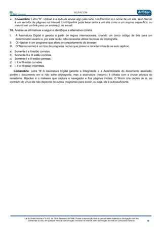 Lei do Direito Autoral nº 9.610, de 19 de Fevereiro de 1998: Proíbe a reprodução total ou parcial desse material ou divulgação com fins
comerciais ou não, em qualquer meio de comunicação, inclusive na Internet, sem autorização do AlfaCon Concursos Públicos.
 Comentário: Letra “B”. Upload é a ação de enviar algo pela rede. Um Domínio é o nome de um site. Web Server
é um servidor de páginas na Internet. Um Hiperlink pode levar tanto a um site como a um arquivo específico, ou
mesmo ser um link para um endereço de e-mail.
10. Analise as afirmativas a seguir e identifique a alternativa correta.
I. A Assinatura Digital é gerada a partir de regras internacionais, criando um único código de bits para um
determinado usuário e, por esta razão, não necessita utilizar técnicas de criptografia.
II. O Hijacker é um programa que altera o comportamento do browser.
III. O Worm (verme) é um tipo de programa nocivo que possui a característica de se auto replicar.
a) Somente I e II estão corretas.
b) Somente II e III estão corretas.
c) Somente I e III estão corretas.
d) I, II e III estão corretas.
e) I, II e III estão incorretas.
Comentário: Letra “B”.A Assinatura Digital garante a Integridade e a Autenticidade do documento assinado,
porém o documento em si não sofre criptografia, mas a assinatura (resumo) é cifrada com a chave privada do
remetente. Hijacker é o malware que captura o navegador e fixa páginas iniciais. O Worm cria cópias de si, ao
contrário do vírus ele não depende de outros programas para existir, ou seja, ele é autossuficiente.
 