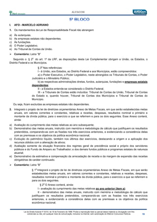 Lei do Direito Autoral nº 9.610, de 19 de Fevereiro de 1998: Proíbe a reprodução total ou parcial desse material ou divulgação com fins
comerciais ou não, em qualquer meio de comunicação, inclusive na Internet, sem autorização do AlfaCon Concursos Públicos.
I. AFO - MARCELO ADRIANO
1. Os mandamentos da Lei de Responsabilidade Fiscal não abrangem
a) Às autarquias.
b) As empresas estatais não dependentes.
c) Às fundações.
d) O Poder Legislativo.
e) Ao Tribunal de Contas da União.
 Comentário: Letra “B”
Segundo o § 2
o
do art. 1º da LRF, as disposições desta Lei Complementar obrigam a União, os Estados, o
Distrito Federal e os Municípios.
§ 3
o
Nas referências:
I - à União, aos Estados, ao Distrito Federal e aos Municípios, estão compreendidos:
a) o Poder Executivo, o Poder Legislativo, neste abrangidos os Tribunais de Contas, o Poder
Judiciário e o Ministério Público;
b) as respectivas administrações diretas, fundos, autarquias, fundações e empresas estatais
dependentes;
II - a Estados entende-se considerado o Distrito Federal;
III - a Tribunais de Contas estão incluídos: Tribunal de Contas da União, Tribunal de Contas
do Estado e, quando houver, Tribunal de Contas dos Municípios e Tribunal de Contas do
Município.
Ou seja, ficam excluídas as empresas estatais não dependentes.
2. Integrará o projeto de lei de diretrizes orçamentárias Anexo de Metas Fiscais, em que serão estabelecidas metas
anuais, em valores correntes e constantes, relativas a receitas, despesas, resultados nominal e primário e
montante da dívida pública, para o exercício a que se referirem e para os dois seguintes. Esse Anexo conterá,
ainda:
a) Avaliação do cumprimento das metas relativas ao ano subsequente;
b) Demonstrativo das metas anuais, instruído com memória e metodologia de cálculo que justifiquem os resultados
pretendidos, comparando-as com as fixadas nos três exercícios anteriores, e evidenciando a consistência delas
com as premissas e os objetivos da política econômica nacional;
c) Evolução do patrimônio líquido, também nos últimos dez exercícios, destacando a origem e a aplicação dos
recursos obtidos com a alienação de ativos;
d) Avaliação somente da situação financeira dos regimes geral de previdência social e próprio dos servidores
públicos e do Fundo de Amparo ao Trabalhador; e dos demais fundos públicos e programas estatais de natureza
atuarial;
e) Demonstrativo da estimativa e compensação da arrecadação de receita e da margem de expansão das receitas
obrigatórias de caráter continuado.
 Comentário: Letra “B”
§ 1
o
Integrará o projeto de lei de diretrizes orçamentárias Anexo de Metas Fiscais, em que serão
estabelecidas metas anuais, em valores correntes e constantes, relativas a receitas, despesas,
resultados nominal e primário e montante da dívida pública, para o exercício a que se referirem e
para os dois seguintes.
§ 2
o
O Anexo conterá, ainda:
I - avaliação do cumprimento das metas relativas ao ano anterior (item a);
II - demonstrativo das metas anuais, instruído com memória e metodologia de cálculo que
justifiquem os resultados pretendidos, comparando-as com as fixadas nos três exercícios
anteriores, e evidenciando a consistência delas com as premissas e os objetivos da política
econômica nacional;
 