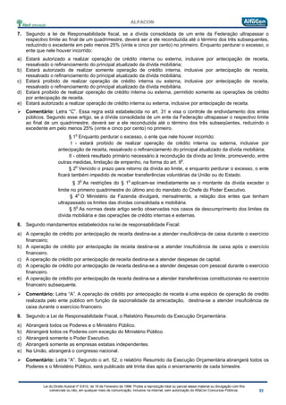 Lei do Direito Autoral nº 9.610, de 19 de Fevereiro de 1998: Proíbe a reprodução total ou parcial desse material ou divulgação com fins
comerciais ou não, em qualquer meio de comunicação, inclusive na Internet, sem autorização do AlfaCon Concursos Públicos.
7. Segundo a lei de Responsabilidade fiscal, se a dívida consolidada de um ente da Federação ultrapassar o
respectivo limite ao final de um quadrimestre, deverá ser a ele reconduzida até o término dos três subsequentes,
reduzindo o excedente em pelo menos 25% (vinte e cinco por cento) no primeiro. Enquanto perdurar o excesso, o
ente que nele houver incorrido:
a) Estará autorizado a realizar operação de crédito interna ou externa, inclusive por antecipação de receita,
ressalvado o refinanciamento do principal atualizado da dívida mobiliária;
b) Estará autorizado de realizar somente operação de crédito interna, inclusive por antecipação de receita,
ressalvado o refinanciamento do principal atualizado da dívida mobiliária;
c) Estará proibido de realizar operação de crédito interna ou externa, inclusive por antecipação de receita,
ressalvado o refinanciamento do principal atualizado da dívida mobiliária.
d) Estará proibido de realizar operação de crédito interna ou externa, permitido somente as operações de crédito
por antecipação de receita.
e) Estará autorizado a realizar operação de crédito interna ou externa, inclusive por antecipação de receita.
 Comentário: Letra “C”. Essa regra está estabelecida no art. 31 e visa o controle de endividamento dos entes
públicos. Segundo esse artigo, se a dívida consolidada de um ente da Federação ultrapassar o respectivo limite
ao final de um quadrimestre, deverá ser a ele reconduzida até o término dos três subseqüentes, reduzindo o
excedente em pelo menos 25% (vinte e cinco por cento) no primeiro.
§ 1
o
Enquanto perdurar o excesso, o ente que nele houver incorrido:
I - estará proibido de realizar operação de crédito interna ou externa, inclusive por
antecipação de receita, ressalvado o refinanciamento do principal atualizado da dívida mobiliária;
II - obterá resultado primário necessário à recondução da dívida ao limite, promovendo, entre
outras medidas, limitação de empenho, na forma do art. 9o
.
§ 2
o
Vencido o prazo para retorno da dívida ao limite, e enquanto perdurar o excesso, o ente
ficará também impedido de receber transferências voluntárias da União ou do Estado.
§ 3
o
As restrições do § 1
o
aplicam-se imediatamente se o montante da dívida exceder o
limite no primeiro quadrimestre do último ano do mandato do Chefe do Poder Executivo.
§ 4
o
O Ministério da Fazenda divulgará, mensalmente, a relação dos entes que tenham
ultrapassado os limites das dívidas consolidada e mobiliária.
§ 5
o
As normas deste artigo serão observadas nos casos de descumprimento dos limites da
dívida mobiliária e das operações de crédito internas e externas.
8. Segundo mandamentos estabelecidos na lei de responsabilidade Fiscal:
a) A operação de crédito por antecipação de receita destina-se a atender insuficiência de caixa durante o exercício
financeiro;
b) A operação de crédito por antecipação de receita destina-se a atender insuficiência de caixa após o exercício
financeiro.
c) A operação de crédito por antecipação de receita destina-se a atender despesas de capital.
d) A operação de crédito por antecipação de receita destina-se a atender despesas com pessoal durante o exercício
financeiro.
e) A operação de crédito por antecipação de receita destina-se a atender transferências constitucionais no exercício
financeiro subsequente.
 Comentário: Letra “A”. A operação de crédito por antecipação de receita é uma espécio de operação de credito
realizada pelo ente público em função da sazonalidade da arrecadação, destina-se a atender insuficiência de
caixa durante o exercício financeiro.
9. Segundo a Lei de Responsabilidade Fiscal, o Relatório Resumido da Execução Orçamentária:
a) Abrangerá todos os Poderes e o Ministério Público.
b) Abrangerá todos os Poderes com exceção do Ministério Público.
c) Abrangerá somente o Poder Executivo.
d) Abrangerá somente as empresas estatais independentes.
e) Na União, abrangerá o congresso nacional.
 Comentário: Letra “A”. Segundo o art. 52, o relatório Resumido da Execução Orçamentária abrangerá todos os
Poderes e o Ministério Público, será publicado até trinta dias após o encerramento de cada bimestre.
 