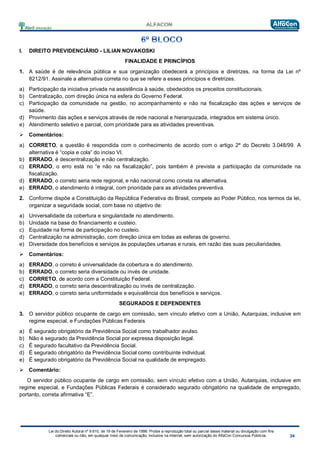 Lei do Direito Autoral nº 9.610, de 19 de Fevereiro de 1998: Proíbe a reprodução total ou parcial desse material ou divulgação com fins
comerciais ou não, em qualquer meio de comunicação, inclusive na Internet, sem autorização do AlfaCon Concursos Públicos.
I. DIREITO PREVIDENCIÁRIO - LILIAN NOVAKOSKI
FINALIDADE E PRINCÍPIOS
1. A saúde é de relevância pública e sua organização obedecerá a princípios e diretrizes, na forma da Lei nº
8212/91. Assinale a alternativa correta no que se refere a esses princípios e diretrizes.
a) Participação da iniciativa privada na assistência à saúde, obedecidos os preceitos constitucionais.
b) Centralização, com direção única na esfera do Governo Federal.
c) Participação da comunidade na gestão, no acompanhamento e não na fiscalização das ações e serviços de
saúde.
d) Provimento das ações e serviços através de rede nacional e hierarquizada, integrados em sistema único.
e) Atendimento seletivo e parcial, com prioridade para as atividades preventivas.
 Comentários:
a) CORRETO, a questão é respondida com o conhecimento de acordo com o artigo 2º do Decreto 3.048/99. A
alternativa é “copia e cola” do inciso VI.
b) ERRADO, é descentralização e não centralização.
c) ERRADO, o erro está no “e não na fiscalização”, pois também é prevista a participação da comunidade na
fiscalização.
d) ERRADO, o correto seria rede regional, e não nacional como consta na alternativa.
e) ERRADO, o atendimento é integral, com prioridade para as atividades preventiva.
2. Conforme dispõe a Constituição da República Federativa do Brasil, compete ao Poder Público, nos termos da lei,
organizar a seguridade social, com base no objetivo de:
a) Universalidade da cobertura e singularidade no atendimento.
b) Unidade na base do financiamento e custeio.
c) Equidade na forma de participação no custeio.
d) Centralização na administração, com direção única em todas as esferas de governo.
e) Diversidade dos benefícios e serviços às populações urbanas e rurais, em razão das suas peculiaridades.
 Comentários:
a) ERRADO, o correto é universalidade da cobertura e do atendimento.
b) ERRADO, o correto seria diversidade ou invés de unidade.
c) CORRETO, de acordo com a Constituição Federal.
d) ERRADO, o correto seria descentralização ou invés de centralização.
e) ERRADO, o correto seria uniformidade e equivalência dos benefícios e serviços.
SEGURADOS E DEPENDENTES
3. O servidor público ocupante de cargo em comissão, sem vínculo efetivo com a União, Autarquias, inclusive em
regime especial, e Fundações Públicas Federais
a) É segurado obrigatório da Previdência Social como trabalhador avulso.
b) Não é segurado da Previdência Social por expressa disposição legal.
c) É segurado facultativo da Previdência Social.
d) É segurado obrigatório da Previdência Social como contribuinte individual.
e) É segurado obrigatório da Previdência Social na qualidade de empregado.
 Comentário:
O servidor público ocupante de cargo em comissão, sem vínculo efetivo com a União, Autarquias, inclusive em
regime especial, e Fundações Públicas Federais é considerado segurado obrigatório na qualidade de empregado,
portanto, correta afirmativa “E”.
 