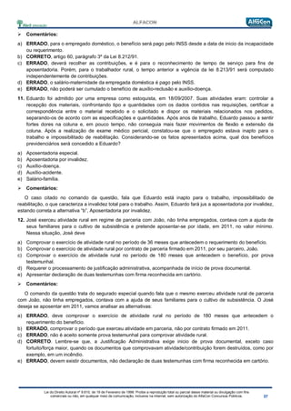 Lei do Direito Autoral nº 9.610, de 19 de Fevereiro de 1998: Proíbe a reprodução total ou parcial desse material ou divulgação com fins
comerciais ou não, em qualquer meio de comunicação, inclusive na Internet, sem autorização do AlfaCon Concursos Públicos.
 Comentários:
a) ERRADO, para o empregado doméstico, o benefício será pago pelo INSS desde a data de inicio da incapacidade
ou requerimento.
b) CORRETO, artigo 60, parágrafo 3º da Lei 8.212/91.
c) ERRADO, deverá recolher as contribuições, e é para o reconhecimento de tempo de serviço para fins de
aposentadoria. Porém, para o trabalhador rural, o tempo anterior a vigência da lei 8.213/91 será computado
independentemente de contribuições.
d) ERRADO, o salário-maternidade da empregada doméstica é pago pelo INSS.
e) ERRADO, não poderá ser cumulado o benefício de auxílio-reclusão e auxílio-doença.
11. Eduardo foi admitido por uma empresa como estoquista, em 18/09/2007. Suas atividades eram: controlar a
recepção dos materiais, confrontando tipo e quantidades com os dados contidos nas requisições, certificar a
correspondência entre o material recebido e o solicitado e dispor os materiais relacionados nos pedidos,
separando-os de acordo com as especificações e quantidades. Após anos de trabalho, Eduardo passou a sentir
fortes dores na coluna e, em pouco tempo, não conseguia mais fazer movimentos de flexão e extensão da
coluna. Após a realização de exame médico pericial, constatou-se que o empregado estava inapto para o
trabalho e impossibilitado de reabilitação. Considerando-se os fatos apresentados acima, qual dos benefícios
previdenciários será concedido a Eduardo?
a) Aposentadoria especial.
b) Aposentadoria por invalidez.
c) Auxílio-doença.
d) Auxílio-acidente.
e) Salário-família.
 Comentários:
O caso citado no comando da questão, fala que Eduardo está inapto para o trabalho, impossibilitado de
reabilitação, o que caracteriza a invalidez total para o trabalho. Assim, Eduardo fará jus a aposentadoria por invalidez,
estando correta a alternativa “b”, Aposentadoria por invalidez.
12. José exerceu atividade rural em regime de parceria com João, não tinha empregados, contava com a ajuda de
seus familiares para o cultivo de subsistência e pretende aposentar-se por idade, em 2011, no valor mínimo.
Nessa situação, José deve
a) Comprovar o exercício de atividade rural no período de 36 meses que antecedem o requerimento do benefício.
b) Comprovar o exercício de atividade rural por contrato de parceria firmado em 2011, por seu parceiro, João.
c) Comprovar o exercício de atividade rural no período de 180 meses que antecedem o benefício, por prova
testemunhal.
d) Requerer o processamento de justificação administrativa, acompanhada de início de prova documental.
e) Apresentar declaração de duas testemunhas com firma reconhecida em cartório.
 Comentários:
O comando da questão trata do segurado especial quando fala que o mesmo exerceu atividade rural de parceria
com João, não tinha empregados, contava com a ajuda de seus familiares para o cultivo de subsistência. O José
deseja se aposentar em 2011, vamos analisar as alternativas:
a) ERRADO, deve comprovar o exercício de atividade rural no período de 180 meses que antecedem o
requerimento do benefício.
b) ERRADO, comprovar o período que exerceu atividade em parceria, não por contrato firmado em 2011.
c) ERRADO, não é aceito somente prova testemunhal para comprovar atividade rural.
d) CORRETO. Lembre-se que, a Justificação Administrativa exige inicio de prova documental, exceto caso
fortuito/força maior, quando os documentos que comprovavam atividade/contribuição forem destruídos, como por
exemplo, em um incêndio.
e) ERRADO, devem existir documentos, não declaração de duas testemunhas com firma reconhecida em cartório.
 