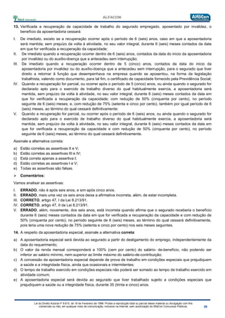 Lei do Direito Autoral nº 9.610, de 19 de Fevereiro de 1998: Proíbe a reprodução total ou parcial desse material ou divulgação com fins
comerciais ou não, em qualquer meio de comunicação, inclusive na Internet, sem autorização do AlfaCon Concursos Públicos.
13. Verificada a recuperação da capacidade de trabalho do segurado empregado, aposentado por invalidez, o
benefício da aposentadoria cessará:
I. De imediato, exceto se a recuperação ocorrer após o período de 6 (seis) anos, caso em que a aposentadoria
será mantida, sem prejuízo da volta à atividade, no seu valor integral, durante 6 (seis) meses contados da data
em que for verificada a recuperação da capacidade;
II. De imediato quando a recuperação ocorrer dentro de 6 (seis) anos, contados da data do inicio da aposentadoria
por invalidez ou do auxílio-doença que a antecedeu sem interrupção;
III. De imediato quando a recuperação ocorrer dentro de 5 (cinco) anos, contados da data do inicio da
aposentadoria por invalidez ou do auxílio-doença que a antecedeu sem interrupção, para o segurado que tiver
direito a retornar ã função que desempenhava na empresa quando se aposentou, na forma da legislação
trabalhista, valendo como documento, para tal fim, o certificado de capacidade fornecido pela Previdência Social;
IV. Quando a recuperação for parcial, ou ocorrer após o período de 5 (cinco) anos, ou ainda quando o segurado for
declarado apto para o exercido de trabalho diverso do qual habitualmente exercia, a aposentadoria será
mantida, sem prejuízo da volta à atividade, no seu valor integral, durante 6 (seis) meses contados da data em
que for verificada a recuperação da capacidade; com redução de 50% (cinquenta por cento), no período
seguinte de 6 (seis) meses; e, com redução de 75% (setenta e cinco por cento), também por igual período de 6
(seis) meses, ao término do qual cessará definitivamente;
V. Quando a recuperação for parcial, ou ocorrer após o período de 6 (seis) anos, ou ainda quando o segurado for
declarado apto para o exercido de trabalho diverso do qual habitualmente exercia, a aposentadoria será
mantida, sem prejuízo da volta à atividade, no seu valor integral, durante 6 (seis) meses contados da data em
que for verificada a recuperação da capacidade e com redução de 50% (cinquenta por cento), no período
seguinte de 6 (seis) meses, ao término do qual cessará definitivamente.
Assinale a alternativa correta:
a) Estão corretas as assertivas II e V;
b) Estão corretas as assertivas III e IV;
c) Está correta apenas a assertiva I;
d) Estão corretas as assertivas I e V;
e) Todas as assertivas são falsas.
 Comentários:
Vamos analisar as assertivas:
I. ERRADO, não é após seis anos, e sim após cinco anos.
II. ERRADO, mais uma vez os seis anos deixa a afirmativa incorreta, além, de estar incompleta.
III. CORRETO, artigo 47, I da Lei 8.213/91.
IV. CORRETO, artigo 47, II da Lei 8.213/91.
V. ERRADO, além, novamente, dos seis anos, está incorreta quando afirma que o segurado receberia o benefício
durante 6 (seis) meses contados da data em que for verificada a recuperação da capacidade e com redução de
50% (cinquenta por cento), no período seguinte de 6 (seis) meses, ao término do qual cessará definitivamente,
pois teria uma nova redução de 75% (setenta e cinco por cento) nos seis meses seguintes.
14. A respeito da aposentadoria especial, assinale a alternativa correta:
a) A aposentadoria especial será devida ao segurado a partir do desligamento do emprego, independentemente da
data do requerimento;
b) O valor da renda mensal corresponderá a 100% (cem por cento) do salário- de-benefício, não podendo ser
inferior ao salário mínimo, nem superior ao limite máximo do salário-de-contribuição;
c) A concessão da aposentadoria especial depende de prova de trabalho em condições especiais que prejudiquem
a saúde e a integridade física, ainda que ocasionais e intermitentes;
d) O tempo de trabalho exercido em condições especiais não poderá ser somado ao tempo de trabalho exercido em
atividade comum;
e) A aposentadoria especial será devida ao segurado que tiver trabalhado sujeito a condições especiais que
prejudiquem a saúde ou a integridade física, durante 35 (trinta e cinco) anos.
 