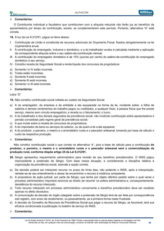 Lei do Direito Autoral nº 9.610, de 19 de Fevereiro de 1998: Proíbe a reprodução total ou parcial desse material ou divulgação com fins
comerciais ou não, em qualquer meio de comunicação, inclusive na Internet, sem autorização do AlfaCon Concursos Públicos.
 Comentários:
O Contribuinte individual e facultativo que contribuírem com a alíquota reduzida não farão jus ao benefício da
aposentadoria por tempo de contribuição, exceto, se complementarem este período. Portanto, alternativa “A” está
correta.
18. À luz da Lei 8.212/91, julgue os itens abaixo:
I. Contribuição da União é constituída de recursos adicionais do Orçamento Fiscal, fixados obrigatoriamente na lei
orçamentária anual.
II. A contribuição do empregado, inclusive o doméstico, e a do trabalhador avulso é calculada mediante a aplicação
da correspondente alíquota sobre o seu salário-de-contribuição mensal.
III. A contribuição do empregador doméstico é de 15% (quinze por cento) do salário-de-contribuição do empregado
doméstico a seu serviço.
IV. Constitui receita da Seguridade Social a renda líquida dos concursos de prognósticos
a) Somente I e IV estão incorreta.
b) Todas estão incorretas.
c) Somente II está incorreta.
d) Somente III está incorreta.
e) Somente I e III está incorreta.
 Comentários:
Letra “D”
19. Não constitui contribuição social voltada ao custeio da Seguridade Social:
a) A do empregador, da empresa e da entidade a ela equiparada na forma da lei, incidente sobre: a folha de
salários e demais rendimentos do trabalho pagos ou creditados, a qualquer título, à pessoa física que lhe preste
serviço, mesmo sem vínculo empregatício; a receita ou o faturamento; o lucro;
b) A do trabalhador e dos demais segurados da previdência social, não incidindo contribuição sobre aposentadoria e
pensão concedidas pelo regime geral de previdência social;
c) A que incide sobre a receita de concursos de prognósticos;
d) A do importador de bens ou serviços do exterior, ou de quem a lei a ele equiparar;
e) A do produtor, o parceiro, o meeiro e o arrendatário rurais e o pescador artesanal, tomando por base de cálculo o
custo da respectiva produção.
 Comentários:
Não constitui contribuição social o que consta na alternativa “e”, pois a base de cálculo para a contribuição do
produtor, o parceiro, o meeiro e o arrendatário rurais e o pescador artesanal será a comercialização da
produção rural, conforme dispõe artigo 25 da Lei 8.212/91.
20. Sérgio apresentou requerimento administrativo para revisão de seu benefício previdenciário. O INSS julgou
improcedente a pretensão de Sérgio. Com base nessa situação, e considerando a disciplina relativa à
organização da previdência social, assinale a opção correta.
a) Da decisão poderá ser interposto recurso no prazo de trinta dias, não podendo o INSS, após a interposição,
retratar-se de seu entendimento e deixar de encaminhar o recurso à instância competente.
b) A propositura de ação judicial, por parte de Sérgio, que tenha por objeto idêntico pedido sobre o qual verse o
processo administrativo importará renúncia ao direito de recorrer na esfera administrativa e, consequentemente,
desistência do recurso interposto.
c) Todo recurso interposto em processo administrativo concernente a benefício previdenciário deve ser recebido
apenas no efeito devolutivo.
d) A comunicação da decisão do órgão colegiado sobre a pretensão de Sérgio terá de ser feita por correspondência
sob registro, com aviso de recebimento, ou pessoalmente, se a primeira forma restar frustrada.
e) A decisão do Conselho de Recursos da Previdência Social que julgar o recurso de Sérgio, se favorável, terá sua
eficácia condicionada à publicação no boletim de serviço do INSS.
 Comentários:
 
