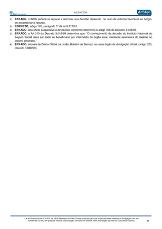 Lei do Direito Autoral nº 9.610, de 19 de Fevereiro de 1998: Proíbe a reprodução total ou parcial desse material ou divulgação com fins
comerciais ou não, em qualquer meio de comunicação, inclusive na Internet, sem autorização do AlfaCon Concursos Públicos.
a) ERRADO, o INSS poderá se reparar e reformar sua decisão deixando, no caso de reforma favorável ao Sérgio,
de encaminhar o recurso.
b) CORRETO, artigo 126, parágrafo 3º da lei 8.213/91.
c) ERRADO, terá efeito suspensivo e devolutivo, conforme determina o artigo 308 do Decreto 3.048/99.
d) ERRADO, o Art.319 do Decreto 3.048/99 determina que: “O conhecimento da decisão do Instituto Nacional do
Seguro Social deve ser dado ao beneficiário por intermédio do órgão local, mediante assinatura do mesmo no
próprio processo.”
e) ERRADO, através de Diário Oficial da União, Boletim de Serviço ou outro órgão de divulgação oficial. (artigo 320,
Decreto 3.048/99).
 