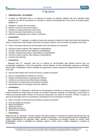 Lei do Direito Autoral nº 9.610, de 19 de Fevereiro de 1998: Proíbe a reprodução total ou parcial desse material ou divulgação com fins
comerciais ou não, em qualquer meio de comunicação, inclusive na Internet, sem autorização do AlfaCon Concursos Públicos.
I. ARQUIVOLOGIA - OLI SOARES
1. A gestão da distribuição física e os sistemas de estoque de múltiplos estágios são muito utilizados pelas
empresas. Na rede de suprimentos, os armazéns e centros de distribuição têm, entre outras, as funções abaixo,
exceto a de:
a) Simplificar o sistema de comunicação.
b) Reduzir o número de rotas de transporte.
c) Proteger as cargas embarcadas contra furtos.
d) Prover pontos para fracionamento de volumes.
e) Melhorar a coordenação entre a oferta e a demanda.
 Comentários:
Resposta letra “C”. resolução: os objetivos básicos dos estoques consistem em ligar vários fluxos de mercadorias
entre si e proporcionar determinadas economias na produção, portanto, não se enquadra a proteção contra furtos.
2. Quais os principais sistemas de movimentação interna de materiais nas empresas?
a) Carrinhos, pórticos rolantes, fitas metálicas e empilhadeiras;
b) Carretas, esteiras rolantes, fitas metálicas e empilhadeiras;
c) Carretas, transportes de esteiras, fitas metálicas e empilhadeiras;
d) Carrinhos, esteiras rolantes, fitas metálicas e empilhadeiras.
e) nenhuma das anteriores.
 Comentários:
Resposta letra “D”. resolução: para que um sistema de movimentação seja eficiente deve-se levar em
consideração: obediência ao fluxo das operações; mínima distância; mínima manipulação; segurança e satisfação;
padronização. Flexibilidade; máxima utilização do equipamento; máxima utilização do espaço disponível e o menor
custo total.
3. Qual dos itens abaixo não é função de serviço ou seção de compras?
a) Suprir as necessidades de materiais ou recursos.
b) Planejar quantitativamente as aquisições de materiais.
c) Verificar se as compras foram efetivamente recebidas.
d) Providenciar o armazenamento dos materiais recebidos.
e) Responsável pela movimentação interna dos materiais.
 Comentários:
Resposta letra “E”. Resolução: a eficiência na movimentação de materiais e manuseio de produtos no depósito da
empresa depende em larga escala do projeto do armazém. Pequenas variações na configuração, arranjo físico ou
arranjo das pranchas podem resultar em economias substanciais nos custos de manuseio. Portanto, o projeto da
área de armazenagem deve ser considerado no planejamento da movimentação de materiais.
4. Qual o formulário ou documento que formaliza a compra de materiais?
a) Ficha de cadastro de produtos.
b) Nota de recebimento.
c) Ordem de compra.
d) Requisição de compra.
e) Nenhuma das anteriores.
 Comentários:
Resposta letra “D”. resolução: a função compras não existe somente no momento da compra propriamente dita. ela
existe numa amplitude maior e envolve análises e tomada de decisões. o ciclo só se fecha ao ter-se a requisição de
compra obedecendo-se às seguintes metas: atender o cronograma da produção; estocar ao mínimo; evitar
multiplicidade; manter a qualidade dos materiais; adquirir a baixo custo e manter atualizado o cadastro de
fornecedores.
 