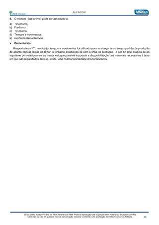 Lei do Direito Autoral nº 9.610, de 19 de Fevereiro de 1998: Proíbe a reprodução total ou parcial desse material ou divulgação com fins
comerciais ou não, em qualquer meio de comunicação, inclusive na Internet, sem autorização do AlfaCon Concursos Públicos.
5. O método “just in time” pode ser associado a:
a) Taylorismo.
b) Fordismo.
c) Toyotismo.
d) Tempos e movimentos.
e) nenhuma das anteriores.
 Comentários:
Resposta letra “C”. resolução. tempos e movimentos foi utilizado para se chegar à um tempo padrão de produção
de acordo com as ideias de taylor. o fordismo estabelece-se com a linha de produção. o just tin time associa-se ao
toyotismo por relacionar-se ao menor estoque possível e possuir a disponibilização dos materiais necessários à hora
em que são requisitados. tem-se, ainda, uma multifuncionalidade dos funcionários.
 