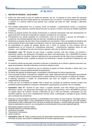 Lei do Direito Autoral nº 9.610, de 19 de Fevereiro de 1998: Proíbe a reprodução total ou parcial desse material ou divulgação com fins
comerciais ou não, em qualquer meio de comunicação, inclusive na Internet, sem autorização do AlfaCon Concursos Públicos.
I. GESTÃO DE PESSOAS - JULIO RAIZER
1. Existe uma velha piada na área da “gestão de pessoas” que diz: “A empresa do futuro estará tão avançada
tecnologicamente que será dirigida apenas por uma pessoa e por um cachorro. A pessoa estará lá para alimentar
o cachorro, e o cachorro estará lá para garantir que a pessoa não toque em nada”. Assinale a alternativa
incorreta:
a) Para trabalhar efetivamente com as pessoas, temos de entender o comportamento humano, e precisamos
conhecer os vários sistemas e práticas disponíveis para nos ajudar a construir uma força de trabalho qualificada
e motivada.
b) Embora as pessoas tenham sido sempre fundamentais no ambiente empresarial, hoje elas desempenham um
papel ainda mais central para a obtenção da vantagem competitiva de uma empresa.
c) Principalmente nos setores baseados em conhecimento, como os de software e serviços de informação, o
sucesso de uma empresa depende cada vez mais das “competências das pessoas”.
d) Atualmente as pessoas não são mais a força competitiva de uma empresa. Todos os resultados de eficiência são
exclusivamente devidos à tecnologia e às máquinas. Cada vez mais as pessoas serão dispensáveis e inúteis.
e) Os especialistas em gestão de pessoas afirmam que a chave do sucesso de uma empresa está no
estabelecimento de um conjunto de “competências essenciais” – conhecimentos integrados dentro de uma
empresa – que a distinguem de suas concorrentes e agregam valor para os clientes e acionistas.
 Comentário: Letra “D” Quando for para marcar a questão incorreta, você deve lembrar que teremos 4
alternativas corretas, que apresentam informações que talvez você desconheça, mas a INCORRETA contraria
um aspecto básico do conteúdo. Quando a alternativa diz que as pessoas não são mais a força competitiva e se
torna completamente errada. A gestão de pessoas foca justamente o aspecto do patrimônio intelectual de uma
empresa.
2. As melhores práticas de educação corporativa evidenciam a importância de os líderes e gestores assumirem seu
papel de educadores. Assinale a alternativa incorreta em relação ao tema.
a) Os bons líderes criam um ambiente em que os membros da equipe se sintam motivados a utilizar toda a sua
potencialidade e a buscar padrões elevados de desempenho.
b) Os líderes são agentes de disseminação, consolidação e transformação da cultura organizacional.
c) Como educação é prática, é experiência e realidade vivida, ações organizacionais são necessárias para estimular
os líderes organizacionais sobre comportamentos e ações positivas com suas equipes no cotidiano do trabalho.
d) A liderança educadora é modelo de comportamento que deve ser seguido e buscado pelos demais
colaboradores da organização.
e) O líder que cria um ambiente de trabalho onde a equipe tem condições de questionar opiniões constrói uma
atmosfera profissional polêmica e prejudica o desempenho organizacional, que perde o foco no resultado.
 Comentário: letra “E”: Quando for para marcar a questão incorreta, você deve lembrar que teremos 4
alternativas corretas, que apresentam informações que talvez você desconheça, mas a INCORRETA contraria
um aspecto básico do conteúdo. Quando a alternativa diz que o líder que estimula a participação cria uma
atmosfera polêmica, ela se torna completamente incorreta, afinal, a participação e interação do grupo contribui
para a evolução das perspectivas.
3. Pesquisas na área acadêmica apontaram a produtividade como produto de duas variáveis: Tecnologia (20%) e
Desempenho humano (80%); e que o desempenho humano por sua vez, é conseguido por meio das variáveis:
Conhecimento (30%) e Motivação (70%). Na área de Gestão de Pessoas, o caminho ideal para atingir índice de
ideias de desempenho humano e, por consequência, de produtividade inicia-se pela implementação de
a) Motivações forçadas e estrutura rígida.
b) Hierarquia flexível e promoções pessoais.
c) Confrontos e punições.
d) Treinamento e meritocracia.
e) Ações e políticas.
 Comentário: Letra “E” Ações e políticas dentro da organização contribuem para a interação, desenvolvimento e
motivação do grupo. Isso auxilia no estabelecimento de vínculos organizacionais.
 