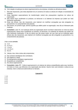 Lei do Direito Autoral nº 9.610, de 19 de Fevereiro de 1998: Proíbe a reprodução total ou parcial desse material ou divulgação com fins
comerciais ou não, em qualquer meio de comunicação, inclusive na Internet, sem autorização do AlfaCon Concursos Públicos.
4. Com relação à mudanças da cultura organizacional de uma empresa, considere as afirmativas abaixo.
I. Elas são impossíveis, pois estas dependem de um consenso em todos os setores em relação à necessidade da
mudança.
II. Estas dependem essencialmente da transformação radical dos pressupostos cognitivos da cultura da
organização.
III. Elas devem focar inicialmente os produtos, as estruturas e os sistemas da empresa que podem ser mais
facilmente modificados.
IV. Estas são difíceis, mas não impossíveis, pois implicam em modificar concepções que são arraigadas no
pensamento e no comportamento das pessoas.
V. Elas devem, em primeiro lugar, eliminar aqueles que detêm poder na organização, mas não se interessam pela
mudança.
 Comentário: Letra “E”: As mudanças dentro da organização devem acontecer observando os níveis da cultura
organizacional, devem focar inicialmente os produtos, as estruturas e os sistemas da empresa que podem ser
mais facilmente modificados. E não há cultura que não possa mudar, por que mais que as mudanças sejam
difíceis elas não impossíveis, pois implicam em modificar concepções que são arraigadas no pensamento e no
comportamento das pessoas.
Estão corretas somente:
a) I e V.
b) II, IV e V.
c) I, II e III.
d) I, II, III e V.
e) III e IV.
5. Valores, ritos, mitos e tabus são componentes:
a) Das variáveis estratégicas não controláveis.
b) Dos objetivos e metas.
c) Do planejamento estratégico organizacional.
d) Da gestão por competências.
e) Da cultura organizacional.
 Comentário: Letra “E” : Cultura organizacional é um sistema de valores compartilhados pelos seus membros,
em todos os níveis, que diferencia uma organização das demais. Quanto mais você entender a cultura da sua
empresa, maior a chance de sobrevivência no mercado.
GABARITO
1 - D
2 - E
3 - E
4 - E
5 - E
 