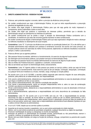 Lei do Direito Autoral nº 9.610, de 19 de Fevereiro de 1998: Proíbe a reprodução total ou parcial desse material ou divulgação com fins
comerciais ou não, em qualquer meio de comunicação, inclusive na Internet, sem autorização do AlfaCon Concursos Públicos.
I. DIREITO ADMINISTRATIVO - ROBSON FACHINI
EXERCÍCIOS
1. Pode-se, sem pretender esgotar o conceito, definir o princípio da eficiência como princípio
a) De caráter constitucional que rege a Administração Pública, do qual se retira especificamente a presunção
absoluta de legalidade de seus atos.
b) De caráter infra legal dirigido à Administração Pública para que ela seja gerida de modo impessoal e
transparente, dando publicidade a todos os seus atos.
c) De caráter infra legal que positivou a supremacia do interesse público, permitindo que a decisão da
Administração sempre se sobreponha ao interesse do particular.
d) De caráter constitucional que se presta a exigir a atuação da Administração Pública condizente com a
moralidade, na medida em que esta não encontra guarida expressa no texto constitucional.
e) De caráter constitucional dirigido à Administração Pública para que seja organizada e dirigida de modo a alcançar
os melhores resultados no desempenho de suas funções.
 Comentários: Letra “E”. O princípio da eficiência tem previsão na constituição federal (art. 37) e ele define que a
atividade administrativa seja realizada com presteza e rendimento funcional. De acordo com esse princípio, as
funções públicas devem ser exercidas da melhor forma possível, objetivando os melhores resultados e buscando
sempre o melhor custo-benefício.
2. Pode-se afirmar que os agentes públicos:
a) São pessoas físicas incumbidas, definitiva ou transitoriamente, do exercício de alguma função estatal.
b) Se restringem aos funcionários públicos, que prestam serviços na Administração direta.
c) Se restringem às pessoas físicas incumbidas definitivamente do exercício de alguma função estatal.
d) São os chefes dos Poderes Executivo, Legislativo e Judiciário, exclusivamente.
e) São os servidores que atuam na Administração direta, exclusivamente.
 Comentários: Letra “A” Agente público é toda pessoa que presta um serviço público, ainda que seja de forma
não remunerada e transitoriamente. Esse exercício pode se dar por eleição, nomeação, designação, contratação
ou qualquer forma de investidura ou vinculo, mandato, cargo, emprego ou função pública.
3. De acordo com a Lei no 8.112/1990, o servidor público responde pelo exercício irregular de suas atribuições,
podendo, pela prática de um determinado ato, ser responsabilizado
a) Civil, penal e administrativamente, afastando-se a responsabilidade administrativa no caso de absolvição criminal
que negue a existência do fato ou sua autoria.
b) Civil, penal e administrativamente, não cabendo cumulação das sanções.
c) Civil, penal e administrativamente, sendo as sanções independentes entre si, salvo no caso de condenação
criminal, que absorve as demais penalidades.
d) Penal e administrativamente, afastando-se a responsabilidade administrativa no caso de absolvição criminal por
insuficiência de provas.
e) Civil e administrativamente, aplicando-se a responsabilidade civil como decorrência da constatação da falta
administrativa.
 Comentários: Letra “A”. De acordo com a Lei 8.112/90, sem seu art. 126, a responsabilidade do servidor,
decorrente de ação ou omissão, de forma dolosa ou culposa, poderá se dar no âmbito administrativo, civil e
criminal. Essas esferas são independentes, salvo quando houver a absolvição criminal por falta de existência do
fato ou de sua autoria, sendo que, nesse caso a responsabilidade administrativa ficará afastada (hipótese em que
a esfera criminal influencia na administrativa).
4. A Lei no 8.112/90, dispõe que ao servidor público é proibido:
a) Ausentar-se do serviço durante o expediente, com ou sem prévia autorização do chefe imediato.
b) Retirar, com ou sem prévia anuência da autoridade competente, qualquer documento ou objeto da repartição.
c) Promover manifestação de apreço ou desapreço no recinto da repartição.
d) Participar de gerência ou administração de sociedade privada, personificada ou não personificada, exercer o
comércio, inclusive na qualidade de acionista, cotista ou comanditário.
e) Manter sob sua chefia imediata, em cargo ou função de confiança, cônjuge, companheiro ou parente até o quarto
grau civil.
 