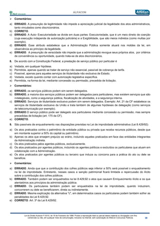 Lei do Direito Autoral nº 9.610, de 19 de Fevereiro de 1998: Proíbe a reprodução total ou parcial desse material ou divulgação com fins
comerciais ou não, em qualquer meio de comunicação, inclusive na Internet, sem autorização do AlfaCon Concursos Públicos.
 Comentários:
a) ERRADO. A presunção de legitimidade não impede a apreciação judicial da legalidade dos atos administrativos,
tanto vinculados como discricionários.
b) CORRETO.
c) ERRADO. A Auto- Executoriedade se divide em duas partes: Executoriedade, que é um meio direito de coerção
(cuja execução independe de autorização judiciária) e a Exigibilidade, que são meios indiretos (como multas por
exemplo).
d) ERRADO. Esse atributo estabelece que a Administração Pública somente atuará nos moldes da lei, em
observância ao princípio da legalidade.
e) ERRADO. A presunção de veracidade não impede que a administração revogue seus próprios atos, por critérios
de conveniência ou oportunidade, quando trata-se de atos discricionários.
8. De acordo com a Constituição Federal, a prestação de serviço público por particular é
a) Vedada, em qualquer hipótese.
b) Permitida, apenas quando se tratar de serviço não essencial, passível de cobrança de tarifa.
c) Possível, apenas para aqueles serviços de titularidade não exclusiva de Estado.
d) Vedada, exceto quando contar com autorização legislativa específica.
e) Permitida, na forma da lei, mediante concessão ou permissão, precedida de licitação.
 Comentários:
a) ERRADO, os serviços públicos podem sim serem delegados.
b) ERRADO, a maioria dos serviços públicos podem ser delegados para particulares, mas existem serviços que são
indelegáveis, como a segurança pública, fiscalização de atividades, e a segurança interna.
c) ERRADO. Serviços de titularidade exclusiva podem sim serem delegados. Exemplo: Art. 21 da CF estabelece os
serviços de titularidade exclusiva da União e trata também de algumas hipóteses de delegação (como serviços
de telecomunicação por exemplo).
d) ERRADO.O serviço público pode ser delegado aos particulares mediante concessão ou permissão, mas sempre
precedidas de licitação (art. 175 da CF).
e) CORRETO.
9. São passíveis de enquadramento nas disposições previstas na Lei de improbidade administrativa (Lei 8.429/92):
a) Os atos praticados contra o patrimônio de entidade pública ou privada que receba recursos públicos, desde que
em montante superior a 50% do capital ou patrimônio.
b) Apenas os atos que ensejem prejuízo ao erário, incluindo aqueles praticados em face das entidades integrantes
da Administração indireta.
c) Os atos praticados pelos agentes públicos, exclusivamente.
d) Os atos praticados por agentes públicos, incluindo os agentes políticos e excluídos os particulares que atuam em
colaboração com a Administração.
e) Os atos praticados por agentes públicos ou terceiro que induza ou concorra para a prática do ato ou dele se
beneficie.
 Comentários:
a) ERRADO. Ainda que que a contribuição dos cofres públicos seja inferior a 50% será possível o enquadramento
na lei de improbidade. Entretanto, nesses casos a sanção patrimonial ficará limitada a repercussão do ilícito
sobre a contribuição dos cofres públicos.
b) ERRADO. Também podem ser enquadrados na lei 8.429;92 o atos que causam Enriquecimento ilícito e os que
atentatórios aos princípios da administração pública.
c) ERRADO. Os particulares também podem ser enquadrados na lei de improbidade, quando induzirem,
concorrerem ou dele se beneficiarem, direta ou indiretamente.
d) ERRADO. Mesma explicação da alternativa "c", em determinados casos os particulares podem também sofrer as
penalidades da Lei 8.429;92.
e) CORRETO. Art. 3º da Lei 8.429/92.
 