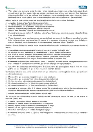 Lei do Direito Autoral nº 9.610, de 19 de Fevereiro de 1998: Proíbe a reprodução total ou parcial desse material ou divulgação com fins
comerciais ou não, em qualquer meio de comunicação, inclusive na Internet, sem autorização do AlfaCon Concursos Públicos.
4. “Abro esta crônica como uma janela - Bom dia - e nela me debruço para conversar contigo, leitor casual. E nela
me debruçarei, se Deus quiser, todas as quintas e domingos, quer chova, quer faça sol. Essa disposição
evidentemente não é minha, que preferiria tomar o calor ou a chuva por desculpa para adiar a conversa... Mas a
janela está aberta, e o dia balança suas folhas e suas toalhas nesta manhã de Ipanema.” (Ferreira Gullar)
A leitura atenta do excerto acima revela que uma das alternativas abaixo está incorreta. Assinale-a.
a) A repetição da palavra “quer” simboliza o desejo do leitor.
b) As crônicas do autor serão publicadas duas vezes por semana.
c) O cronista preferiria não ter dias fixos para publicar suas crônicas.
d) O escritor dirige-se ao leitor na segunda pessoa do singular.
e) O termo “essa disposição” refere-se à obrigatoriedade de escrever.
 Comentário: a resposta é a letra A. No texto, a palavra “quer” é conjunção alternativa, ou seja, indica alternância,
e não o desejo do autor.
5. “Acabo de assistir a uma reportagem sobre crianças do Brasil que vivem do lixo. Digamos que são o lixo deste
País, e nós permitimos ou criamos isso. Eu mesma já vi com estes olhos gente morando junto de lixões, e
crianças disputando com urubus pedaços de comida estragada para matar a fome.” (Lya Luft)
Da leitura do texto de Lya Luft, pode-se afirmar que a alternativa que contém uma assertiva incorreta depreendida do
texto é:
a) A narradora aproxima semanticamente os termos “crianças” e “urubus” no final do texto.
b) Ao empregar, no texto, a expressão “vi com estes olhos”, a autora constrói um pleonasmo.
c) Em “Acabo de assistir”, a regência verbal revela que a narradora participou da reportagem.
d) Em “que vivem do lixo”, o “que” retoma a palavra “crianças”, justificando o verbo no plural.
e) O pronome demonstrativo “isso” resgata anaforicamente o termo “o lixo deste País”.
 Comentário: a resposta para essa questão é a letra C. A regência do verbo “assistir” empregado no texto indica
que o sentido é de “acompanhar visualmente”, por isso seu emprego com a preposição “a”.
6. “Os pobres dos países ricos são menos pobres do que os pobres dos países pobres. Mas os ricos dos países
pobres não são mais pobres do que os ricos dos países ricos.” (Jô Soares)
Com base na leitura do texto acima, assinale o item em que está correta a identificação da classe a que pertencem
as palavras destacadas:
a) Menos pobres que os pobres/ mais pobres que os ricos. (adjetivos);
b) Menos pobres que os pobres / mais pobres do que os ricos. (adjetivos);
c) Os ricos dos países pobres/ os ricos dos países ricos. (substantivos);
d) Os pobres dos países ricos / os pobres dos países pobres. (adjetivos);
e) Os pobres dos países ricos / os ricos dos países pobres. (substantivos).
 Comentário: a resposta é letra B. A palavra “pobres” foi empregada como adjetivo. Será considerada como
substantivo apenas se houver algum tipo de determinante (artigo ou pronome) antecedendo-o.
7. Assinale a afirmativa incorreta exarada sobre o seguinte texto:
“Fiz um acordo de coexistência pacífica com o tempo: nem ele me persegue, nem eu fujo dele. Um dia, a gente se
encontra.” (Mário Lago):
a) A palavra “coexistência” significa “existência simultânea”.
b) O sentido da palavra “acordo” está explícito após os dois-pontos.
c) O termo “a gente” refere-se ao emissor da mensagem e ao tempo.
d) O termo “um dia” expressa um tempo indeterminado no futuro.
e) O vocábulo “nem” acumula os sentidos de adição e negação.
 Comentário: a resposta é letra E. A palavra “nem” não possui o sentido de conclusão, nesse texto, o sentido é o
de adição.
 