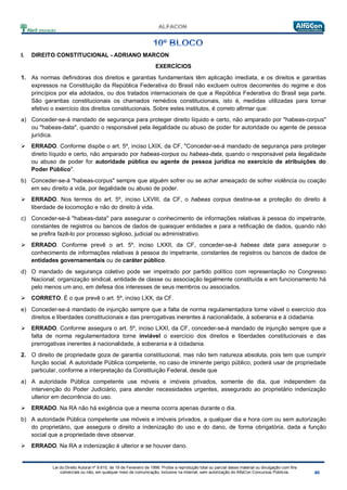 Lei do Direito Autoral nº 9.610, de 19 de Fevereiro de 1998: Proíbe a reprodução total ou parcial desse material ou divulgação com fins
comerciais ou não, em qualquer meio de comunicação, inclusive na Internet, sem autorização do AlfaCon Concursos Públicos.
I. DIREITO CONSTITUCIONAL - ADRIANO MARCON
EXERCÍCIOS
1. As normas definidoras dos direitos e garantias fundamentais têm aplicação imediata, e os direitos e garantias
expressos na Constituição da República Federativa do Brasil não excluem outros decorrentes do regime e dos
princípios por ela adotados, ou dos tratados internacionais de que a República Federativa do Brasil seja parte.
São garantias constitucionais os chamados remédios constitucionais, isto é, medidas utilizadas para tornar
efetivo o exercício dos direitos constitucionais. Sobre estes institutos, é correto afirmar que:
a) Conceder-se-á mandado de segurança para proteger direito líquido e certo, não amparado por "habeas-corpus"
ou "habeas-data", quando o responsável pela ilegalidade ou abuso de poder for autoridade ou agente de pessoa
jurídica.
 ERRADO. Conforme dispõe o art. 5º, inciso LXIX, da CF, "Conceder-se-á mandado de segurança para proteger
direito líquido e certo, não amparado por habeas-corpus ou habeas-data, quando o responsável pela ilegalidade
ou abuso de poder for autoridade pública ou agente de pessoa jurídica no exercício de atribuições do
Poder Público".
b) Conceder-se-á "habeas-corpus" sempre que alguém sofrer ou se achar ameaçado de sofrer violência ou coação
em seu direito a vida, por ilegalidade ou abuso de poder.
 ERRADO. Nos termos do art. 5º, inciso LXVIII, da CF, o habeas corpus destina-se a proteção do direito à
liberdade de locomoção e não do direito à vida.
c) Conceder-se-á "habeas-data" para assegurar o conhecimento de informações relativas à pessoa do impetrante,
constantes de registros ou bancos de dados de quaisquer entidades e para a retificação de dados, quando não
se prefira fazê-lo por processo sigiloso, judicial ou administrativo.
 ERRADO. Conforme prevê o art. 5º, inciso LXXII, da CF, conceder-se-á habeas data para assegurar o
conhecimento de informações relativas à pessoa do impetrante, constantes de registros ou bancos de dados de
entidades governamentais ou de caráter público.
d) O mandado de segurança coletivo pode ser impetrado por partido político com representação no Congresso
Nacional; organização sindical, entidade de classe ou associação legalmente constituída e em funcionamento há
pelo menos um ano, em defesa dos interesses de seus membros ou associados.
 CORRETO. É o que prevê o art. 5º, inciso LXX, da CF.
e) Conceder-se-á mandado de injunção sempre que a falta de norma regulamentadora torne viável o exercício dos
direitos e liberdades constitucionais e das prerrogativas inerentes à nacionalidade, à soberania e à cidadania.
 ERRADO. Conforme assegura o art. 5º, inciso LXXI, da CF, conceder-se-á mandado de injunção sempre que a
falta de norma regulamentadora torne inviável o exercício dos direitos e liberdades constitucionais e das
prerrogativas inerentes à nacionalidade, à soberania e à cidadania.
2. O direito de propriedade goza de garantia constitucional, mas não tem natureza absoluta, pois tem que cumprir
função social. A autoridade Pública competente, no caso de iminente perigo público, poderá usar de propriedade
particular, conforme a interpretação da Constituição Federal, desde que
a) A autoridade Pública competente use móveis e imóveis privados, somente de dia, que independem da
intervenção do Poder Judiciário, para atender necessidades urgentes, assegurado ao proprietário indenização
ulterior em decorrência do uso.
 ERRADO. Na RA não há exigência que a mesma ocorra apenas durante o dia.
b) A autoridade Pública competente use móveis e imóveis privados, a qualquer dia e hora com ou sem autorização
do proprietário, que assegura o direito a indenização do uso e do dano, de forma obrigatória, dada a função
social que a propriedade deve observar.
 ERRADO. Na RA a indenização é ulterior e se houver dano.
 