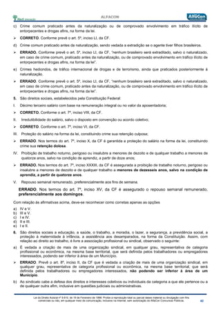 Lei do Direito Autoral nº 9.610, de 19 de Fevereiro de 1998: Proíbe a reprodução total ou parcial desse material ou divulgação com fins
comerciais ou não, em qualquer meio de comunicação, inclusive na Internet, sem autorização do AlfaCon Concursos Públicos.
c) Crime comum praticado antes da naturalização ou de comprovado envolvimento em tráfico ilícito de
entorpecentes e drogas afins, na forma da lei.
 CORRETO. Conforme prevê o art. 5º, inciso LI, da CF.
d) Crime comum praticado antes da naturalização, sendo vedada a extradição se o agente tiver filhos brasileiros.
 ERRADO. Conforme prevê o art. 5º, inciso LI, da CF, “nenhum brasileiro será extraditado, salvo o naturalizado,
em caso de crime comum, praticado antes da naturalização, ou de comprovado envolvimento em tráfico ilícito de
entorpecentes e drogas afins, na forma da lei”.
e) Crimes hediondos, de tráfico internacional de drogas e de terrorismo, ainda que praticados posteriormente à
naturalização.
 ERRADO. Conforme prevê o art. 5º, inciso LI, da CF, “nenhum brasileiro será extraditado, salvo o naturalizado,
em caso de crime comum, praticado antes da naturalização, ou de comprovado envolvimento em tráfico ilícito de
entorpecentes e drogas afins, na forma da lei”.
5. São direitos sociais, estabelecidos pela Constituição Federal:
I. Décimo terceiro salário com base na remuneração integral ou no valor da aposentadoria;
 CORRETO. Conforme o art. 7º, inciso VIII, da CF.
II. Irredutibilidade do salário, salvo o disposto em convenção ou acordo coletivo;
 CORRETO. Conforme o art. 7º, inciso VI, da CF.
III. Proteção do salário na forma da lei, constituindo crime sua retenção culposa;
 ERRADO. Nos termos do art. 7º, inciso X, da CF é garantida a proteção do salário na forma da lei, constituindo
crime sua retenção dolosa.
IV. Proibição de trabalho noturno, perigoso ou insalubre a menores de dezoito e de qualquer trabalho a menores de
quatorze anos, salvo na condição de aprendiz, a partir de doze anos;
 ERRADO. Nos termos do art. 7º, inciso XXXIII, da CF é assegurada a proibição de trabalho noturno, perigoso ou
insalubre a menores de dezoito e de qualquer trabalho a menores de dezesseis anos, salvo na condição de
aprendiz, a partir de quatorze anos.
V. Repouso semanal remunerado, preferencialmente aos fins de semana.
ERRADO. Nos termos do art. 7º, inciso XV, da CF é assegurado o repouso semanal remunerado,
preferencialmente aos domingos.
Com relação às afirmativas acima, deve-se reconhecer como corretas apenas as opções
a) IV e V.
b) III e V.
c) I e IV.
d) II e III.
e) I e II.
6. São direitos sociais a educação, a saúde, o trabalho, a moradia, o lazer, a segurança, a previdência social, a
proteção à maternidade à infância, a assistência aos desamparados, na forma da Constituição. Assim, com
relação ao direito ao trabalho, é livre a associação profissional ou sindical, observado o seguinte:
a) É vedada a criação de mais de uma organização sindical, em qualquer grau, representativa de categoria
profissional ou econômica, na mesma base territorial, que será definida pelos trabalhadores ou empregadores
interessados, podendo ser inferior à área de um Município.
 ERRADO. Prevê o art. 8º, inciso II, da CF que é vedada a criação de mais de uma organização sindical, em
qualquer grau, representativa de categoria profissional ou econômica, na mesma base territorial, que será
definida pelos trabalhadores ou empregadores interessados, não podendo ser inferior à área de um
Município.
b) Ao sindicato cabe a defesa dos direitos e interesses coletivos ou individuais da categoria a que ele pertence ou a
de qualquer outra afim, inclusive em questões judiciais ou administrativas.
 