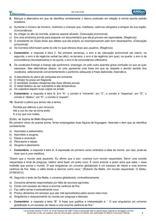 Lei do Direito Autoral nº 9.610, de 19 de Fevereiro de 1998: Proíbe a reprodução total ou parcial desse material ou divulgação com fins
comerciais ou não, em qualquer meio de comunicação, inclusive na Internet, sem autorização do AlfaCon Concursos Públicos.
8. Marque a alternativa em que se identifica corretamente o desvio praticado em relação à norma escrita padrão
brasileira:
a) Aumenta o número de homens, mulheres e crianças que, indefesos, veem-se obrigados a emigrar da sua região.
(Concordância)
b) Ao chegar no alto do morrete, pode-se respirar aliviado. (Colocação pronominal)
c) Era uma produtora pronta para preparar um documentário que ela já provara ser especialista. (Regência)
d) O presidente do Clube disse aos atletas que ele próprio os recompensariam pelo bom desempenho. (Colocação
pronominal)
e) Os Correios reformulam parte do site no qual oferece dicas aos usuários. (Regência).
 Comentário: a resposta é letra C. Na primeira sentença, o erro é de colocação pronominal (se veem); na
segunda, o erro é de regência verbal (ao alto); na terceira, o erro é de regência (em que); na quarta, o erro é de
concordância (recompensaria) e na quinta, o erro é de concordância (oferecem).
9. Os vocábulos Emergir e Imergir são parônimos: empregar um pelo outro acarreta grave confusão no que se quer
expressar. Nas alternativas abaixo, só uma apresenta uma frase em que se respeita o devido sentido dos
vocábulos, selecionando convenientemente o parônimo adequado à frase elaborada. Assinale-a.
a) A descoberta do plano de conquista era eminente.
b) O infrator foi preso em flagrante.
c) O candidato recebeu despensa das duas últimas provas.
d) O metal delatou ao ser submetido à alta temperatura.
e) Os culpados espiam suas culpas na prisão.
 Comentário: a resposta é letra B. Em “A”, o correto é “iminente”; em “C”, o correto é “dispensa”; em “D”, o
correto é “dilatou”; em “E”, o correto é “expiam”.
10. Quando a pátria que temos não a temos
Perdida por silêncio e por renúncia
Até a voz do mar se torna exílio
E a luz que nos rodeia.
(Exílio, de Sophia de Mello Braynner)
No primeiro verso do poema acima, foram empregadas duas figuras de linguagem. Assinale o item que as identifica
corretamente:
a) Assíndeto e polissíndeto.
b) Assíndeto e zeugma.
c) Elipse e anacoluto.
d) Pleonasmo e elipse.
e) Zeugma e pleonasmo.
 Comentário: a resposta é letra A. A expressão do primeiro verso simboliza a ideia de morrer, por isso, pode-se
dizer que é uma metáfora.
“Dizem que o mundo está aquecido. Eu afirmo que é pior: vivemos num mundo requentado. Servir uma comida
requentada é sinal de preguiça; melhor seria fazer um prato novo. É como ensinar a quem acha que sabe ─ essa
multidão que povoa o mundo. O que singulariza um universo globalizado é um excesso de meios e uma enorme
carência de fins. Nele, o velho tende a retornar como novo.” (Roberto Da Matta. Um mundo requentado. O Globo,
27/06/2012).
11. Segundo o texto de Da Matta, o universo globalizado, contraditoriamente:
a) Consome alimento reaproveitado por falta de recursos agrícolas.
b) Conta com excesso de meios e enorme carência de fins.
c) Faz velho tornar invariavelmente novo.
d) Produz alimentos em excesso que são mal aproveitados pelos povos mais ricos.
e) Singulariza o reaquecimento do mundo por preguiça e descaso.
 Comentário: a resposta é letra “B”. A frase que justifica a interpretação é: “ O que singulariza um universo
globalizado é um excesso de meios e uma enorme carência de fins.”
 