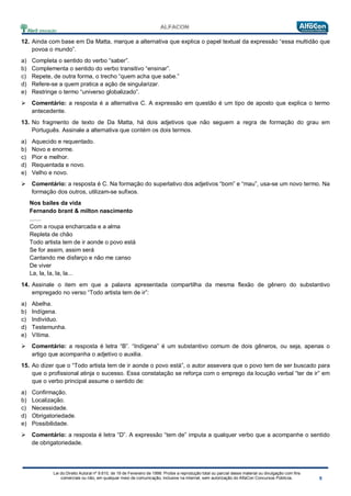 Lei do Direito Autoral nº 9.610, de 19 de Fevereiro de 1998: Proíbe a reprodução total ou parcial desse material ou divulgação com fins
comerciais ou não, em qualquer meio de comunicação, inclusive na Internet, sem autorização do AlfaCon Concursos Públicos.
12. Ainda com base em Da Matta, marque a alternativa que explica o papel textual da expressão “essa multidão que
povoa o mundo”.
a) Completa o sentido do verbo “saber”.
b) Complementa o sentido do verbo transitivo “ensinar”.
c) Repete, de outra forma, o trecho “quem acha que sabe.”
d) Refere-se a quem pratica a ação de singularizar.
e) Restringe o termo “universo globalizado”.
 Comentário: a resposta é a alternativa C. A expressão em questão é um tipo de aposto que explica o termo
antecedente.
13. No fragmento de texto de Da Matta, há dois adjetivos que não seguem a regra de formação do grau em
Português. Assinale a alternativa que contém os dois termos.
a) Aquecido e requentado.
b) Novo e enorme.
c) Pior e melhor.
d) Requentada e novo.
e) Velho e novo.
 Comentário: a resposta é C. Na formação do superlativo dos adjetivos “bom” e “mau”, usa-se um novo termo. Na
formação dos outros, utilizam-se sufixos.
Nos bailes da vida
Fernando brant & milton nascimento
.......
Com a roupa encharcada e a alma
Repleta de chão
Todo artista tem de ir aonde o povo está
Se for assim, assim será
Cantando me disfarço e não me canso
De viver
La, la, la, la, la...
14. Assinale o item em que a palavra apresentada compartilha da mesma flexão de gênero do substantivo
empregado no verso “Todo artista tem de ir”:
a) Abelha.
b) Indígena.
c) Indivíduo.
d) Testemunha.
e) Vítima.
 Comentário: a resposta é letra “B”. “Indígena” é um substantivo comum de dois gêneros, ou seja, apenas o
artigo que acompanha o adjetivo o auxilia.
15. Ao dizer que o “Todo artista tem de ir aonde o povo está”, o autor assevera que o povo tem de ser buscado para
que o profissional atinja o sucesso. Essa constatação se reforça com o emprego da locução verbal “ter de ir” em
que o verbo principal assume o sentido de:
a) Confirmação.
b) Localização.
c) Necessidade.
d) Obrigatoriedade.
e) Possibilidade.
 Comentário: a resposta é letra “D”. A expressão “tem de” imputa a qualquer verbo que a acompanhe o sentido
de obrigatoriedade.
 