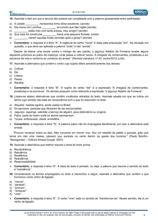 Lei do Direito Autoral nº 9.610, de 19 de Fevereiro de 1998: Proíbe a reprodução total ou parcial desse material ou divulgação com fins
comerciais ou não, em qualquer meio de comunicação, inclusive na Internet, sem autorização do AlfaCon Concursos Públicos.
16. Assinale o item em que a lacuna não poderia ser completada com a palavra apresentada entre parênteses:
a) A cidade _________ morávamos tinha clima excelente. (aonde)
b) Ela morou em Londres, _________ se conclui que fala inglês.(donde)
c) _________ estás indo com tanta pressa, meu amigo? (aonde)
d) Sua casa foi construída _________ havia uma pequena floresta. (onde)
e) _________ vieram aquelas frutas servidas após o jantar? (donde)
 Comentário: a resposta é a letra “A”. A regência do verbo “morar” é dada pela preposição “em”. Na situação em
questão, o que deve ser aplicada a palavra “onde” e não “aonde”.
“Depois de liderar uma tocaia contra o inimigo de seu patrão, o jagunço Natário da Fonseca recebe alguns
alqueires próximos ao palco da matança, onde passa a cultivar cacau. A chegada de comerciantes, prostitutas e ex-
escravos dá vida e contorno ao comércio do arraial.” (Revista Literatura, nº 43. Junho/2012, p.64).
17. Assinale a alternativa que contém o verbo cujo sujeito difere semanticamente dos demais.
a) Cultivar.
b) Dá.
c) Liderar.
d) Passa.
e) Recebe.
 Comentário: a resposta é letra “B”. O sujeito do verbo “dar” é a expressão “A chegada de comerciantes,
prostitutas e ex-escravos”. Os demais possuem como referente a expressão “o jagunço Natário da Fonseca”.
18. Listam-se abaixo alternativas que contêm vocábulos retirados do texto. Assinale aquela em que se indica um
termo cujo sentido não está em consonância com o que foi assumido no texto.
a) Alqueire: medida agrária, ainda usada no Brasil.
b) Ex-escravos: pessoas que deixaram de ser escravizadas.
c) Jagunço: capanga, valentão a serviço de alguém, para defendê-lo ou vingá-lo.
d) Palco: parte do teatro onde os atores representam.
e) Tocaia: emboscada; cilada; armadilha.
 Comentário: a resposta é letra “D”. A palavra palco não foi empregada literalmente, por isso a alternativa está
errada.
"Procuro renascer todos os dias. Não concordo em morrer vivo. Sou um rebelde de paletó e gravata, grão que
teima em não virar massa, pássaro que persiste no canto dentro da gaiola dos horários." (Paulo Bomfim.
“Navegantes” – Editora Amaral Gurgel, 2007)
19. Assinale a alternativa que melhor resume o tema do texto acima:
a) Recalcitrância.
b) Relutância.
c) Resiliência.
d) Resistência.
e) Responsabilidade.
 Comentário: a resposta é letra “D”. A ideia do texto é persistir, ou seja, a palavra que resume o sentido do texto
é “resistência”.
20. Considerando os termos empregados no texto e transcritos a seguir, assinale a alternativa que contém o que
funcionou como verbo de ligação:
a) “morrer”.
b) “persistir”.
c) “procuro”.
d) “renascer”.
e) “virar”.
 Comentário: a resposta é letra “E”. O verbo “virar” está no sentido de “transformar-se”. Nesse sentido, ele é um
verbo de ligação.
 