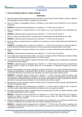 Lei do Direito Autoral nº 9.610, de 19 de Fevereiro de 1998: Proíbe a reprodução total ou parcial desse material ou divulgação com fins
comerciais ou não, em qualquer meio de comunicação, inclusive na Internet, sem autorização do AlfaCon Concursos Públicos.
I. ÉTICA NO SERVIÇO PÚBLICO - ISABEL ROSSONI
EXERCÍCIOS
1. Segundo Código de Ética Profissional do Servidor Público Civil do Poder Executivo Federal, conforme a Seção III
Das Vedações ao Servidor Público, é vedado ao servidor público:
a) Deixar de utilizar as atualizações técnicas e científicas ao seu alcance para atendimento do seu exercício
profissional.
 ERRADO. A alternativa está em desacordo com o Decreto n.º 1.171/94, inciso XV, alínea “e”.
b) Deixar de considerar os avanços técnicos ao seu alcance ou do seu conhecimento para atendimento dos
usuários.
 ERRADO. A alternativa está em desacordo com o Decreto n.º 1.171/94, inciso XV, alínea “e”.
c) Deixar de utilizar os avanços técnicos e científicos do seu conhecimento para atendimento do seu mister.
 ERRADO. A alternativa está em desacordo com o Decreto n.º 1.171/94, inciso XV, alínea “e”.
d) Deixar de utilizar os avanços técnicos e científicos ao seu alcance ou do seu conhecimento para atendimento do
seu mister.
 CORRETO. A alternativa está de acordo com o Decreto n.º 1.171/94, inciso XV, alínea “e) deixar de utilizar os
avanços técnicos e científicos ao seu alcance ou do seu conhecimento para atendimento do seu mister”.
e) Deixar de considerar os avanços científicos ao seu alcance ou do seu conhecimento para atendimento do seu
mister.
 ERRADO. A alternativa está em desacordo com o Decreto n.º 1.171/94, inciso XV, alínea “e”.
2. Com relação aos deveres do servidor público, nos termos do Código de Ética Profissional do Servidor Público
Civil do Poder Civil, estabelecido pelo Decreto nº 1171/94, é correto:
a) Ter consciência de que seu trabalho é regido por princípios éticos e religiosos que se materializam na adequada
prestação dos serviços públicos.
 ERRADO. A alternativa está em desacordo com o Decreto n.º 1.171/94, inciso XIV, alínea “f) ter consciência de
que seu trabalho é regido por princípios éticos que se materializam na adequada prestação dos serviços
públicos”.
b) Exercer suas atribuições com rapidez, perfeição e rendimento, pondo fim ou procurando prioritariamente resolver
situações procrastinatórias, principalmente diante de filas ou de qualquer outra espécie de atraso na prestação
dos serviços pelo setor em que exerça suas atribuições, com o fim de evitar dano moral ao usuário.
 CORRETO. A alternativa está de acordo com o Decreto n.º 1.171/94, inciso XIV, alínea “b) exercer suas
atribuições com rapidez, perfeição e rendimento, pondo fim ou procurando prioritariamente resolver situações
procrastinatórias, principalmente diante de filas ou de qualquer outra espécie de atraso na prestação dos serviços
pelo setor em que exerça suas atribuições, com o fim de evitar dano moral ao usuário”.
c) Não participar de greve, de forma a garantir a defesa da vida, do patrimônio público e privado, pela liberdade de
opinião e da segurança pública.
 ERRADO. A alternativa está em desacordo com o Decreto n.º 1.171/94, inciso XIV, alínea “j) zelar, no exercício
do direito de greve, pelas exigências específicas da defesa da vida e da segurança coletiva”.
d) Ser assíduo e frequente ao serviço, na certeza de que sua ausência provoca danos ao trabalho ordenado, desde
que reflita negativamente em todo o sistema.
 ERRADO. A alternativa está em desacordo com o Decreto n.º 1.171/94, inciso XIV, alínea “l) ser assíduo e
frequente ao serviço, na certeza de que sua ausência provoca danos ao trabalho ordenado, refletindo
negativamente em todo o sistema”.
e) Participar obrigatoriamente dos movimentos e dos estudos que se relacionem com a melhoria do exercício das
funções da Unidade em que está lotado, tendo por escopo a realização da função social.
 ERRADO. A alternativa está em desacordo com o Decreto n.º 1.171/94, inciso XIV, alínea “o) participar dos
movimentos e estudos que se relacionem com a melhoria do exercício de suas funções, tendo por escopo a
realização do bem comum”.
 