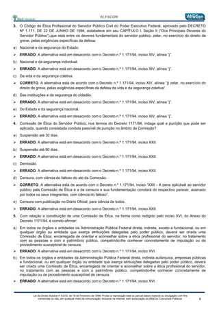Lei do Direito Autoral nº 9.610, de 19 de Fevereiro de 1998: Proíbe a reprodução total ou parcial desse material ou divulgação com fins
comerciais ou não, em qualquer meio de comunicação, inclusive na Internet, sem autorização do AlfaCon Concursos Públicos.
3. O Código de Ética Profissional do Servidor Público Civil do Poder Executivo Federal, aprovado pelo DECRETO
Nº 1.171, DE 22 DE JUNHO DE 1994, estabelece em seu CAPÍTULO I, Seção II (“Dos Principais Deveres do
Servidor Público”),que está entre os deveres fundamentais do servidor público, zelar, no exercício do direito de
greve, pelas exigências específicas da defesa:
a) Nacional e da segurança do Estado.
 ERRADO. A alternativa está em desacordo com o Decreto n.º 1.171/94, inciso XIV, alínea “j”.
b) Nacional e da segurança individual.
 ERRADO. A alternativa está em desacordo com o Decreto n.º 1.171/94, inciso XIV, alínea “j”.
c) Da vida e da segurança coletiva.
 CORRETO. A alternativa está de acordo com o Decreto n.º 1.171/94, inciso XIV, alínea “j) zelar, no exercício do
direito de greve, pelas exigências específicas da defesa da vida e da segurança coletiva”.
d) Das instituições e da segurança do cidadão.
 ERRADO. A alternativa está em desacordo com o Decreto n.º 1.171/94, inciso XIV, alínea “j”.
e) Do Estado e da segurança nacional.
 ERRADO. A alternativa está em desacordo com o Decreto n.º 1.171/94, inciso XIV, alínea “j”.
4. Comissão de Ética do Servidor Público, nos termos do Decreto 1171/94, indaga qual a punição que pode ser
aplicada, quando constatada conduta passível de punição no âmbito da Comissão?
a) Suspensão até 30 dias.
 ERRADO. A alternativa está em desacordo com o Decreto n.º 1.171/94, inciso XXII.
b) Suspensão até 90 dias.
 ERRADO. A alternativa está em desacordo com o Decreto n.º 1.171/94, inciso XXII.
c) Demissão.
 ERRADO. A alternativa está em desacordo com o Decreto n.º 1.171/94, inciso XXII.
d) Censura, com ciência do faltoso do ato da Comissão.
 CORRETO. A alternativa está de acordo com o Decreto n.º 1.171/94, inciso “XXII - A pena aplicável ao servidor
público pela Comissão de Ética é a de censura e sua fundamentação constará do respectivo parecer, assinado
por todos os seus integrantes, com ciência do faltoso”.
e) Censura com publicação no Diário Oficial, para ciência de todos.
 ERRADO. A alternativa está em desacordo com o Decreto n.º 1.171/94, inciso XXII.
5. Com relação a constituição de uma Comissão de Ética, na forma como redigido pelo inciso XVI, do Anexo do
Decreto 1171/94, é correto afirmar:
a) Em todos os órgãos e entidades da Administração Pública Federal direta, indireta, exceto a fundacional, ou em
qualquer órgão ou entidade que exerça atribuições delegadas pelo poder público, deverá ser criada uma
Comissão de Ética, encarregada de orientar e aconselhar sobre a ética profissional do servidor, no tratamento
com as pessoas e com o patrimônio público, competindo-lhe conhecer concretamente de imputação ou de
procedimento susceptível de censura.
 ERRADO. A alternativa está em desacordo com o Decreto n.º 1.171/94, inciso XVI.
b) Em todos os órgãos e entidades da Administração Pública Federal direta, indireta autárquica, empresas públicas
e fundacional, ou em qualquer órgão ou entidade que exerça atribuições delegadas pelo poder público, deverá
ser criada uma Comissão de Ética, encarregada de orientar e aconselhar sobre a ética profissional do servidor,
no tratamento com as pessoas e com o patrimônio público, competindo-lhe conhecer concretamente de
imputação ou de procedimento susceptível de censura.
 ERRADO. A alternativa está em desacordo com o Decreto n.º 1.171/94, inciso XVI.
 