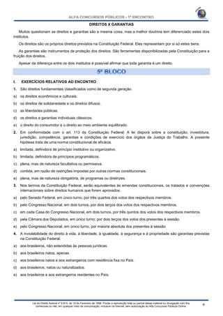Lei do Direito Autoral nº 9.610, de 19 de Fevereiro de 1998: Proíbe a reprodução total ou parcial desse material ou divulgação com fins
comerciais ou não, em qualquer meio de comunicação, inclusive na Internet, sem autorização do Alfa Concursos Públicos Online.
DIREITOS X GARANTIAS
Muitos questionam se direitos e garantias são a mesma coisa, mas a melhor doutrina tem diferenciado estes dois
institutos.
Os direitos são os próprios direitos previstos na Constituição Federal. Eles representam por si só estes bens.
As garantias são instrumentos de proteção dos direitos. São ferramentas disponibilizadas pela Constituição para a
fruição dos direitos.
Apesar da diferença entre os dois institutos é possível afirmar que toda garantia é um direito.
I. EXERCÍCIOS RELATIVOS AO ENCONTRO
1. São direitos fundamentais classificados como de segunda geração.
a) os direitos econômicos e culturais.
b) os direitos de solidariedade e os direitos difusos.
c) as liberdades públicas.
d) os direitos e garantias individuais clássicos.
e) o direito do consumidor e o direito ao meio ambiente equilibrado.
2. Em conformidade com o art. 113 da Constituição Federal: A lei disporá sobre a constituição, investidura,
jurisdição, competência, garantias e condições de exercício dos órgãos da Justiça do Trabalho. A presente
hipótese trata de uma norma constitucional de eficácia.
a) limitada, definidora de princípio institutivo ou organizativo.
b) limitada, definidora de princípios programáticos.
c) plena, mas de natureza facultativa ou permissiva.
d) contida, em razão de restrições impostas por outras normas constitucionais.
e) plena, mas de natureza obrigatória, de programas ou diretrizes.
3. Nos termos da Constituição Federal, serão equivalentes às emendas constitucionais, os tratados e convenções
internacionais sobre direitos humanos que forem aprovados.
a) pelo Senado Federal, em único turno, por três quartos dos votos dos respectivos membros.
b) pelo Congresso Nacional, em dois turnos, por dois terços dos votos dos respectivos membros.
c) em cada Casa do Congresso Nacional, em dois turnos, por três quintos dos votos dos respectivos membros.
d) pela Câmara dos Deputados, em único turno, por dois terços dos votos dos presentes à sessão.
e) pelo Congresso Nacional, em único turno, por maioria absoluta dos presentes à sessão.
4. A inviolabilidade do direito à vida, à liberdade, à igualdade, à segurança e à propriedade são garantias previstas
na Constituição Federal.
a) aos brasileiros, não estendidas às pessoas jurídicas.
b) aos brasileiros natos, apenas.
c) aos brasileiros natos e aos estrangeiros com residência fixa no País.
d) aos brasileiros, natos ou naturalizados.
e) aos brasileiros e aos estrangeiros residentes no País.
 