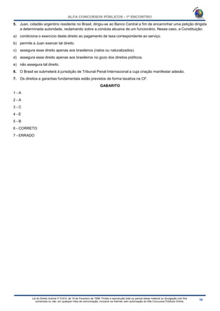 Lei do Direito Autoral nº 9.610, de 19 de Fevereiro de 1998: Proíbe a reprodução total ou parcial desse material ou divulgação com fins
comerciais ou não, em qualquer meio de comunicação, inclusive na Internet, sem autorização do Alfa Concursos Públicos Online.
5. Juan, cidadão argentino residente no Brasil, dirigiu-se ao Banco Central a fim de encaminhar uma petição dirigida
a determinada autoridade, reclamando sobre a conduta abusiva de um funcionário. Nesse caso, a Constituição:
a) condiciona o exercício deste direito ao pagamento de taxa correspondente ao serviço.
b) permite a Juan exercer tal direito.
c) assegura esse direito apenas aos brasileiros (natos ou naturalizados).
d) assegura esse direito apenas aos brasileiros no gozo dos direitos políticos.
e) não assegura tal direito.
6. O Brasil se submeterá à jurisdição de Tribunal Penal Internacional a cuja criação manifestar adesão.
7. Os direitos e garantias fundamentais estão previstos de forma taxativa na CF.
GABARITO
1 - A
2 - A
3 - C
4 - E
5 - B
6 - CORRETO
7 - ERRADO
 