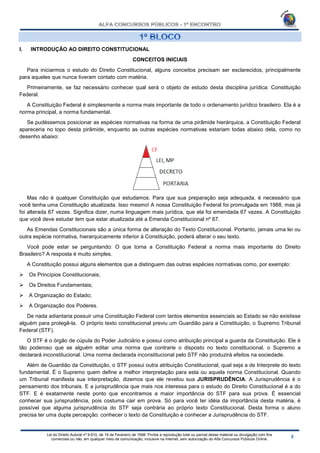 Lei do Direito Autoral nº 9.610, de 19 de Fevereiro de 1998: Proíbe a reprodução total ou parcial desse material ou divulgação com fins
comerciais ou não, em qualquer meio de comunicação, inclusive na Internet, sem autorização do Alfa Concursos Públicos Online.
I. INTRODUÇÃO AO DIREITO CONSTITUCIONAL
CONCEITOS INICIAIS
Para iniciarmos o estudo do Direito Constitucional, alguns conceitos precisam ser esclarecidos, principalmente
para aqueles que nunca tiveram contato com matéria.
Primeiramente, se faz necessário conhecer qual será o objeto de estudo desta disciplina jurídica: Constituição
Federal.
A Constituição Federal é simplesmente a norma mais importante de todo o ordenamento jurídico brasileiro. Ela é a
norma principal, a norma fundamental.
Se pudéssemos posicionar as espécies normativas na forma de uma pirâmide hierárquica, a Constituição Federal
apareceria no topo desta pirâmide, enquanto as outras espécies normativas estariam todas abaixo dela, como no
desenho abaixo:
Mas não é qualquer Constituição que estudamos. Para que sua preparação seja adequada, é necessário que
você tenha uma Constituição atualizada. Isso mesmo! A nossa Constituição Federal foi promulgada em 1988, mas já
foi alterada 67 vezes. Significa dizer, numa linguagem mais jurídica, que ela foi emendada 67 vezes. A Constituição
que você deve estudar tem que estar atualizada até a Emenda Constitucional nº 67.
As Emendas Constitucionais são a única forma de alteração do Texto Constitucional. Portanto, jamais uma lei ou
outra espécie normativa, hierarquicamente inferior à Constituição, poderá alterar o seu texto.
Você pode estar se perguntando: O que torna a Constituição Federal a norma mais importante do Direito
Brasileiro? A resposta é muito simples.
A Constituição possui alguns elementos que a distinguem das outras espécies normativas como, por exemplo:
 Os Princípios Constitucionais;
 Os Direitos Fundamentais;
 A Organização do Estado;
 A Organização dos Poderes.
De nada adiantaria possuir uma Constituição Federal com tantos elementos essenciais ao Estado se não existisse
alguém para protegê-la. O próprio texto constitucional previu um Guardião para a Constituição, o Supremo Tribunal
Federal (STF).
O STF é o órgão de cúpula do Poder Judiciário e possui como atribuição principal a guarda da Constituição. Ele é
tão poderoso que se alguém editar uma norma que contrarie o disposto no texto constitucional, o Supremo a
declarará inconstitucional. Uma norma declarada inconstitucional pelo STF não produzirá efeitos na sociedade.
Além de Guardião da Constituição, o STF possui outra atribuição Constitucional, qual seja a de Interprete do texto
fundamental. É o Supremo quem define a melhor interpretação para esta ou aquela norma Constitucional. Quando
um Tribunal manifesta sua interpretação, dizemos que ele revelou sua JURISPRUDÊNCIA. A Jurisprudência é o
pensamento dos tribunais. E a jurisprudência que mais nos interessa para o estudo do Direito Constitucional é a do
STF. E é exatamente neste ponto que encontramos a maior importância do STF para sua prova. É essencial
conhecer sua jurisprudência, pois costuma cair em prova. Só para você ter idéia da importância desta matéria, é
possível que alguma jurisprudência do STF seja contrária ao próprio texto Constitucional. Desta forma o aluno
precisa ter uma dupla percepção: conhecer o texto da Constituição e conhecer a Jurisprudência do STF.
 