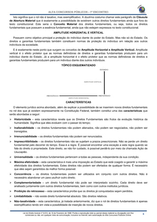 Lei do Direito Autoral nº 9.610, de 19 de Fevereiro de 1998: Proíbe a reprodução total ou parcial desse material ou divulgação com fins
comerciais ou não, em qualquer meio de comunicação, inclusive na Internet, sem autorização do Alfa Concursos Públicos Online.
Isto significa que o rol não é taxativo, mas exemplificativo. A doutrina costuma chamar este parágrafo de Cláusula
de Abertura Material que é exatamente a possibilidade de existirem outros direitos fundamentais ainda que fora do
texto constitucional. Este seria o Conceito Material dos direitos fundamentais, ou seja, todos os direitos
fundamentais que possuem a essência fundamental, ainda que não estejam expressos no texto constitucional.
AMPLITUDE HORIZONTAL E VERTICAL
Possuem como objetivo principal a proteção do indivíduo diante do poder do Estado. Mas não só do Estado. Os
direitos e garantias fundamentais também constituem normas de proteção do indivíduo em relação aos outros
indivíduos da sociedade.
E é exatamente neste ponto que surgem os conceitos de Amplitude Horizontal e Amplitude Vertical. Amplitude
vertical é o efeito protetor que as normas definidoras de direitos e garantias fundamentais produzem para um
indivíduo diante do Estado. Já a amplitude horizontal é o efeito protetor que as normas definidoras de direitos e
garantias fundamentais produzem para um indivíduo diante dos outros indivíduos.
TÓPICO ESQUEMATIZADO
CARACTERÍSTICAS
O elemento jurídico acima abordado, além de explicar a possibilidade de se inserirem novos direitos fundamentais
no rol dos que já existem expressamente na Constituição Federal, também constitui uma das características que
serão abordadas a seguir:
 Historicidade – esta característica revela que os Direitos Fundamentais são frutos da evolução histórica da
humanidade. Significa que eles evoluem com o passar do tempo;
 Inalienabilidade – os direitos fundamentais não podem alienados, não podem ser negociados, não podem ser
transigidos.
 Irrenunciabilidade – os direitos fundamentais não podem ser renunciados.
 Imprescritibilidade – os direitos fundamentais não se sujeitam a prazos prescricionais. Não se perde um direito
fundamental pelo decorrer do tempo. Essa é a regra. É possível encontrar uma exceção a esta regra quando se
fala do direito á propriedade. Este direito, se não for cuidado, é possível perdê-lo por meio da chamada Ação de
Usucapião.
 Universalidade – os direitos fundamentais pertencem a todas as pessoas, independente da sua condição.
 Máxima efetividade – esta característica é mais uma imposição ao Estado que está coagido a garantir a máxima
efetividade dos direitos fundamentais. Estes direitos não podem ser ofertados de qualquer forma. É necessário
que eles sejam garantidos da melhor forma possível.
 Concorrência – os direitos fundamentais podem ser utilizados em conjunto com outros direitos. Não é
necessário abandonar um para usufruir outro direito.
 Complementariedade – um direito fundamental não pode ser interpretado sozinho. Cada direito deve ser
analisado juntamente com outros direitos fundamentais, bem como com outros institutos jurídicos.
 Proibição do retrocesso – esta característica proíbe que os direitos já conquistados sejam perdidos.
 Limitabilidade – não existe direito fundamental absoluto. São direitos relativos.
 Não-taxatividade – esta característica, já tratada anteriormente, diz que o rol de direitos fundamentais é apenas
exemplificativo tendo em vista a possibilidade de inserção de novos direitos.
 
