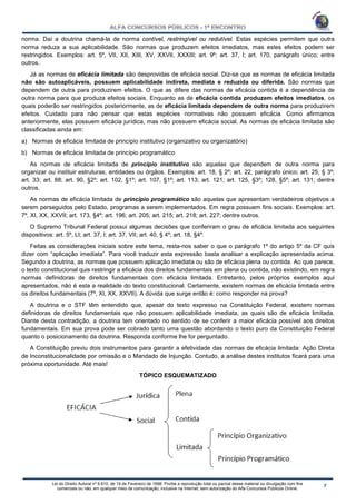 Lei do Direito Autoral nº 9.610, de 19 de Fevereiro de 1998: Proíbe a reprodução total ou parcial desse material ou divulgação com fins
comerciais ou não, em qualquer meio de comunicação, inclusive na Internet, sem autorização do Alfa Concursos Públicos Online.
norma. Daí a doutrina chamá-la de norma contível, restringível ou redutível. Estas espécies permitem que outra
norma reduza a sua aplicabilidade. São normas que produzem efeitos imediatos, mas estes efeitos podem ser
restringidos. Exemplos: art. 5º, VII, XII, XIII, XV, XXVII, XXXIII; art. 9º; art. 37, I; art. 170, parágrafo único; entre
outros.
Já as normas de eficácia limitada são desprovidas de eficácia social. Diz-se que as normas de eficácia limitada
não são autoaplicáveis, possuem aplicabilidade indireta, mediata e reduzida ou diferida. São normas que
dependem de outra para produzirem efeitos. O que as difere das normas de eficácia contida é a dependência de
outra norma para que produza efeitos sociais. Enquanto as de eficácia contida produzem efeitos imediatos, os
quais poderão ser restringidos posteriormente, as de eficácia limitada dependem de outra norma para produzirem
efeitos. Cuidado para não pensar que estas espécies normativas não possuem eficácia. Como afirmamos
anteriormente, elas possuem eficácia jurídica, mas não possuem eficácia social. As normas de eficácia limitada são
classificadas ainda em:
a) Normas de eficácia limitada de princípio institutivo (organizativo ou organizatório)
b) Normas de eficácia limitada de princípio programático
As normas de eficácia limitada de princípio institutivo são aquelas que dependem de outra norma para
organizar ou instituir estruturas, entidades ou órgãos. Exemplos: art. 18, § 2º; art. 22, parágrafo único; art. 25, § 3º;
art. 33; art. 88; art. 90, §2º; art. 102, §1º; art. 107, §1º; art. 113; art. 121; art. 125, §3º; 128, §5º; art. 131; dentre
outros.
As normas de eficácia limitada de princípio programático são aquelas que apresentam verdadeiros objetivos a
serem perseguidos pelo Estado, programas a serem implementados. Em regra possuem fins sociais. Exemplos: art.
7º, XI, XX, XXVII; art. 173, §4º; art. 196; art. 205; art. 215; art. 218; art. 227; dentre outros.
O Supremo Tribunal Federal possui algumas decisões que conferiram o grau de eficácia limitada aos seguintes
dispositivos: art. 5º, LI; art. 37, I; art. 37, VII; art. 40, § 4º; art. 18, §4º.
Feitas as considerações iniciais sobre este tema, resta-nos saber o que o parágrafo 1º do artigo 5º da CF quis
dizer com “aplicação imediata”. Para você traduzir esta expressão basta analisar a explicação apresentada acima.
Segundo a doutrina, as normas que possuem aplicação imediata ou são de eficácia plena ou contida. Ao que parece,
o texto constitucional quis restringir a eficácia dos direitos fundamentais em plena ou contida, não existindo, em regra
normas definidoras de direitos fundamentais com eficácia limitada. Entretanto, pelos próprios exemplos aqui
apresentados, não é esta a realidade do texto constitucional. Certamente, existem normas de eficácia limitada entre
os direitos fundamentais (7º, XI, XX, XXVII). A dúvida que surge então é: como responder na prova?
A doutrina e o STF têm entendido que, apesar do texto expresso na Constituição Federal, existem normas
definidoras de direitos fundamentais que não possuem aplicabilidade imediata, as quais são de eficácia limitada.
Diante desta contradição, a doutrina tem orientado no sentido de se conferir a maior eficácia possível aos direitos
fundamentais. Em sua prova pode ser cobrado tanto uma questão abordando o texto puro da Constituição Federal
quanto o posicionamento da doutrina. Responda conforme lhe for perguntado.
A Constituição previu dois instrumentos para garantir a efetividade das normas de eficácia limitada: Ação Direta
de Inconstitucionalidade por omissão e o Mandado de Injunção. Contudo, a análise destes institutos ficará para uma
próxima oportunidade. Até mais!
TÓPICO ESQUEMATIZADO
 