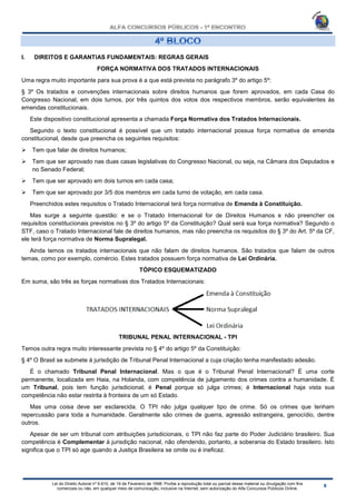 Lei do Direito Autoral nº 9.610, de 19 de Fevereiro de 1998: Proíbe a reprodução total ou parcial desse material ou divulgação com fins
comerciais ou não, em qualquer meio de comunicação, inclusive na Internet, sem autorização do Alfa Concursos Públicos Online.
I. DIREITOS E GARANTIAS FUNDAMENTAIS: REGRAS GERAIS
FORÇA NORMATIVA DOS TRATADOS INTERNACIONAIS
Uma regra muito importante para sua prova é a que está prevista no parágrafo 3º do artigo 5º:
§ 3º Os tratados e convenções internacionais sobre direitos humanos que forem aprovados, em cada Casa do
Congresso Nacional, em dois turnos, por três quintos dos votos dos respectivos membros, serão equivalentes às
emendas constitucionais.
Este dispositivo constitucional apresenta a chamada Força Normativa dos Tratados Internacionais.
Segundo o texto constitucional é possível que um tratado internacional possua força normativa de emenda
constitucional, desde que preencha os seguintes requisitos:
 Tem que falar de direitos humanos;
 Tem que ser aprovado nas duas casas legislativas do Congresso Nacional, ou seja, na Câmara dos Deputados e
no Senado Federal;
 Tem que ser aprovado em dois turnos em cada casa;
 Tem que ser aprovado por 3/5 dos membros em cada turno de votação, em cada casa.
Preenchidos estes requisitos o Tratado Internacional terá força normativa de Emenda à Constituição.
Mas surge a seguinte questão: e se o Tratado Internacional for de Direitos Humanos e não preencher os
requisitos constitucionais previstos no § 3º do artigo 5º da Constituição? Qual será sua força normativa? Segundo o
STF, caso o Tratado Internacional fale de direitos humanos, mas não preencha os requisitos do § 3º do Art. 5º da CF,
ele terá força normativa de Norma Supralegal.
Ainda temos os tratados internacionais que não falam de direitos humanos. São tratados que falam de outros
temas, como por exemplo, comércio. Estes tratados possuem força normativa de Lei Ordinária.
TÓPICO ESQUEMATIZADO
Em suma, são três as forças normativas dos Tratados Internacionais:
TRIBUNAL PENAL INTERNACIONAL - TPI
Temos outra regra muito interessante prevista no § 4º do artigo 5º da Constituição:
§ 4º O Brasil se submete à jurisdição de Tribunal Penal Internacional a cuja criação tenha manifestado adesão.
É o chamado Tribunal Penal Internacional. Mas o que é o Tribunal Penal Internacional? É uma corte
permanente, localizada em Haia, na Holanda, com competência de julgamento dos crimes contra a humanidade. É
um Tribunal, pois tem função jurisdicional; é Penal porque só julga crimes; é Internacional haja vista sua
competência não estar restrita à fronteira de um só Estado.
Mas uma coisa deve ser esclarecida. O TPI não julga qualquer tipo de crime. Só os crimes que tenham
repercussão para toda a humanidade. Geralmente são crimes de guerra, agressão estrangeira, genocídio, dentre
outros.
Apesar de ser um tribunal com atribuições jurisdicionais, o TPI não faz parte do Poder Judiciário brasileiro. Sua
competência é Complementar à jurisdição nacional, não ofendendo, portanto, a soberania do Estado brasileiro. Isto
significa que o TPI só age quando a Justiça Brasileira se omite ou é ineficaz.
 