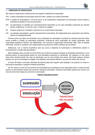 Lei do Direito Autoral nº 9.610, de 19 de Fevereiro de 1998: Proíbe a reprodução total ou parcial desse material ou divulgação com fins
comerciais ou não, em qualquer meio de comunicação, inclusive na Internet, sem autorização do Alfa Concursos Públicos Online.
 LIBERDADE DE ASSOCIAÇÃO
São vários os dispositivos constitucionais que regulam a liberdade de associação.
XVII. é plena a liberdade de associação para fins lícitos, vedada a de caráter paramilitar;
XVIII. a criação de associações e, na forma da lei, a de cooperativas independem de autorização, sendo vedada a
interferência estatal em seu funcionamento;
XIX. as associações só poderão ser compulsoriamente dissolvidas ou ter suas atividades suspensas por decisão
judicial, exigindo-se, no primeiro caso, o trânsito em julgado;
XX. ninguém poderá ser compelido a associar-se ou a permanecer associado;
XXI. as entidades associativas, quando expressamente autorizadas, têm legitimidade para representar seus filiados
judicial ou extrajudicialmente;
Primeiro ponto que dever ser lembrado é que a liberdade de associação só poderá ser usufruída para fins lícitos
sendo proibida a criação de associação paramilitar. Entende-se como associação de caráter paramilitar, toda
organização paralela ao Estado, sem legitimidade, com estrutura e organização tipicamente militar. São as facções
criminosas, milícias ou qualquer outra organização que possua fins ilícitos e alheios aos do Estado.
Destaca-se, com a mesma importância para sua prova a dispensa de autorização e interferência estatal no
funcionamento e criação das associações.
Maior destaque deve ser dado ao inciso XXIX que condiciona qualquer limitação às atividades associativas a uma
decisão judicial. As associações podem ter suas atividades suspensas ou dissolvidas. Em qualquer um dos casos
deve haver decisão judicial. No caso da dissolução, por ser uma medida mais grave, não basta qualquer decisão
judicial, tem que ser transitada em julgado. Isso significa uma decisão definitiva, da qual não caiba mais recurso.
O inciso XX tutela a chamada Liberdade Associativa pela qual ninguém será obrigado a se associar ou mesmo a
permanecer associado a qualquer entidade associativa.
Por fim, temos o inciso XXI que permite às associações que representem seus associados tanto na esfera judicial
quanto na administrativa desde que possuam expressa autorização. Expressa autorização significa por escrito, por
meio de instrumento legal que comprove a autorização.
TÓPICO ESQUEMATIZADO
 