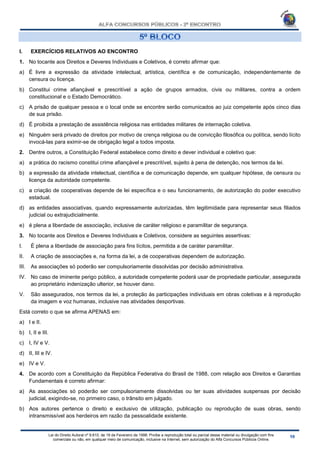 Lei do Direito Autoral nº 9.610, de 19 de Fevereiro de 1998: Proíbe a reprodução total ou parcial desse material ou divulgação com fins
comerciais ou não, em qualquer meio de comunicação, inclusive na Internet, sem autorização do Alfa Concursos Públicos Online.
I. EXERCÍCIOS RELATIVOS AO ENCONTRO
1. No tocante aos Direitos e Deveres Individuais e Coletivos, é correto afirmar que:
a) É livre a expressão da atividade intelectual, artística, científica e de comunicação, independentemente de
censura ou licença.
b) Constitui crime afiançável e prescritível a ação de grupos armados, civis ou militares, contra a ordem
constitucional e o Estado Democrático.
c) A prisão de qualquer pessoa e o local onde se encontre serão comunicados ao juiz competente após cinco dias
de sua prisão.
d) É proibida a prestação de assistência religiosa nas entidades militares de internação coletiva.
e) Ninguém será privado de direitos por motivo de crença religiosa ou de convicção filosófica ou política, sendo lícito
invocá-las para eximir-se de obrigação legal a todos imposta.
2. Dentre outros, a Constituição Federal estabelece como direito e dever individual e coletivo que:
a) a prática do racismo constitui crime afiançável e prescritível, sujeito à pena de detenção, nos termos da lei.
b) a expressão da atividade intelectual, científica e de comunicação depende, em qualquer hipótese, de censura ou
licença da autoridade competente.
c) a criação de cooperativas depende de lei específica e o seu funcionamento, de autorização do poder executivo
estadual.
d) as entidades associativas, quando expressamente autorizadas, têm legitimidade para representar seus filiados
judicial ou extrajudicialmente.
e) é plena a liberdade de associação, inclusive de caráter religioso e paramilitar de segurança.
3. No tocante aos Direitos e Deveres Individuais e Coletivos, considere as seguintes assertivas:
I. É plena a liberdade de associação para fins lícitos, permitida a de caráter paramilitar.
II. A criação de associações e, na forma da lei, a de cooperativas dependem de autorização.
III. As associações só poderão ser compulsoriamente dissolvidas por decisão administrativa.
IV. No caso de iminente perigo público, a autoridade competente poderá usar de propriedade particular, assegurada
ao proprietário indenização ulterior, se houver dano.
V. São assegurados, nos termos da lei, a proteção às participações individuais em obras coletivas e à reprodução
da imagem e voz humanas, inclusive nas atividades desportivas.
Está correto o que se afirma APENAS em:
a) I e II.
b) I, II e III.
c) I, IV e V.
d) II, III e IV.
e) IV e V.
4. De acordo com a Constituição da República Federativa do Brasil de 1988, com relação aos Direitos e Garantias
Fundamentais é correto afirmar:
a) As associações só poderão ser compulsoriamente dissolvidas ou ter suas atividades suspensas por decisão
judicial, exigindo-se, no primeiro caso, o trânsito em julgado.
b) Aos autores pertence o direito e exclusivo de utilização, publicação ou reprodução de suas obras, sendo
intransmissível aos herdeiros em razão da pessoalidade existente.
 