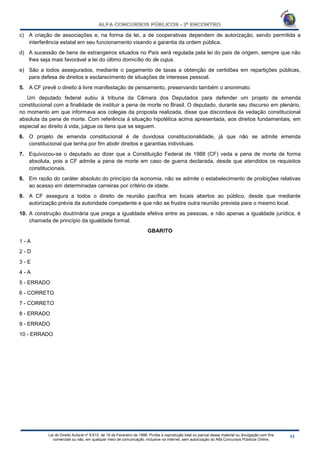 Lei do Direito Autoral nº 9.610, de 19 de Fevereiro de 1998: Proíbe a reprodução total ou parcial desse material ou divulgação com fins
comerciais ou não, em qualquer meio de comunicação, inclusive na Internet, sem autorização do Alfa Concursos Públicos Online.
c) A criação de associações e, na forma da lei, a de cooperativas dependem de autorização, sendo permitida a
interferência estatal em seu funcionamento visando a garantia da ordem pública.
d) A sucessão de bens de estrangeiros situados no País será regulada pela lei do país de origem, sempre que não
lhes seja mais favorável a lei do último domicílio do de cujus.
e) São a todos assegurados, mediante o pagamento de taxas a obtenção de certidões em repartições públicas,
para defesa de direitos e esclarecimento de situações de interesse pessoal.
5. A CF prevê o direito à livre manifestação de pensamento, preservando também o anonimato.
Um deputado federal subiu à tribuna da Câmara dos Deputados para defender um projeto de emenda
constitucional com a finalidade de instituir a pena de morte no Brasil. O deputado, durante seu discurso em plenário,
no momento em que informava aos colegas da proposta realizada, disse que discordava da vedação constitucional
absoluta da pena de morte. Com referência à situação hipotética acima apresentada, aos direitos fundamentais, em
especial ao direito à vida, julgue os itens que se seguem.
6. O projeto de emenda constitucional é de duvidosa constitucionalidade, já que não se admite emenda
constitucional que tenha por fim abolir direitos e garantias individuais.
7. Equivocou-se o deputado ao dizer que a Constituição Federal de 1988 (CF) veda a pena de morte de forma
absoluta, pois a CF admite a pena de morte em caso de guerra declarada, desde que atendidos os requisitos
constitucionais.
8. Em razão do caráter absoluto do princípio da isonomia, não se admite o estabelecimento de proibições relativas
ao acesso em determinadas carreiras por critério de idade.
9. A CF assegura a todos o direito de reunião pacífica em locais abertos ao público, desde que mediante
autorização prévia da autoridade competente e que não se frustre outra reunião prevista para o mesmo local.
10. A construção doutrinária que prega a igualdade efetiva entre as pessoas, e não apenas a igualdade jurídica, é
chamada de princípio da igualdade formal.
GBARITO
1 - A
2 - D
3 - E
4 - A
5 - ERRADO
6 - CORRETO
7 - CORRETO
8 - ERRADO
9 - ERRADO
10 - ERRADO
 