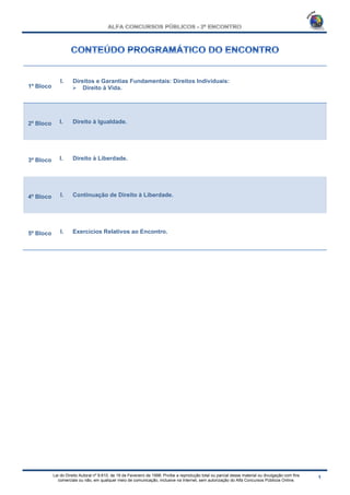 Lei do Direito Autoral nº 9.610, de 19 de Fevereiro de 1998: Proíbe a reprodução total ou parcial desse material ou divulgação com fins
comerciais ou não, em qualquer meio de comunicação, inclusive na Internet, sem autorização do Alfa Concursos Públicos Online.
1º Bloco
I. Direitos e Garantias Fundamentais: Direitos Individuais:
 Direito à Vida.
2º Bloco I. Direito à Igualdade.
3º Bloco I. Direito à Liberdade.
4º Bloco I. Continuação de Direito à Liberdade.
5º Bloco I. Exercícios Relativos ao Encontro.
 