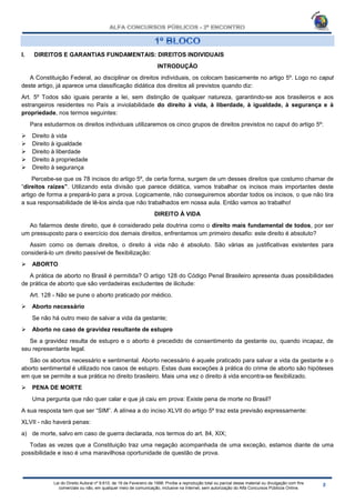 Lei do Direito Autoral nº 9.610, de 19 de Fevereiro de 1998: Proíbe a reprodução total ou parcial desse material ou divulgação com fins
comerciais ou não, em qualquer meio de comunicação, inclusive na Internet, sem autorização do Alfa Concursos Públicos Online.
I. DIREITOS E GARANTIAS FUNDAMENTAIS: DIREITOS INDIVIDUAIS
INTRODUÇÃO
A Constituição Federal, ao disciplinar os direitos individuais, os colocam basicamente no artigo 5º. Logo no caput
deste artigo, já aparece uma classificação didática dos direitos ali previstos quando diz:
Art. 5º Todos são iguais perante a lei, sem distinção de qualquer natureza, garantindo-se aos brasileiros e aos
estrangeiros residentes no País a inviolabilidade do direito à vida, à liberdade, à igualdade, à segurança e à
propriedade, nos termos seguintes:
Para estudarmos os direitos individuais utilizaremos os cinco grupos de direitos previstos no caput do artigo 5º:
 Direito à vida
 Direito à igualdade
 Direito à liberdade
 Direito à propriedade
 Direito à segurança
Percebe-se que os 78 incisos do artigo 5º, de certa forma, surgem de um desses direitos que costumo chamar de
“direitos raízes”. Utilizando esta divisão que parece didática, vamos trabalhar os incisos mais importantes deste
artigo de forma a prepará-lo para a prova. Logicamente, não conseguiremos abordar todos os incisos, o que não tira
a sua responsabilidade de lê-los ainda que não trabalhados em nossa aula. Então vamos ao trabalho!
DIREITO À VIDA
Ao falarmos deste direito, que é considerado pela doutrina como o direito mais fundamental de todos, por ser
um pressuposto para o exercício dos demais direitos, enfrentamos um primeiro desafio: este direito é absoluto?
Assim como os demais direitos, o direito à vida não é absoluto. São várias as justificativas existentes para
considerá-lo um direito passível de flexibilização:
 ABORTO
A prática de aborto no Brasil é permitida? O artigo 128 do Código Penal Brasileiro apresenta duas possibilidades
de prática de aborto que são verdadeiras excludentes de ilicitude:
Art. 128 - Não se pune o aborto praticado por médico.
 Aborto necessário
Se não há outro meio de salvar a vida da gestante;
 Aborto no caso de gravidez resultante de estupro
Se a gravidez resulta de estupro e o aborto é precedido de consentimento da gestante ou, quando incapaz, de
seu representante legal.
São os abortos necessário e sentimental. Aborto necessário é aquele praticado para salvar a vida da gestante e o
aborto sentimental é utilizado nos casos de estupro. Estas duas exceções à prática do crime de aborto são hipóteses
em que se permite a sua prática no direito brasileiro. Mais uma vez o direito à vida encontra-se flexibilizado.
 PENA DE MORTE
Uma pergunta que não quer calar e que já caiu em prova: Existe pena de morte no Brasil?
A sua resposta tem que ser “SIM”. A alínea a do inciso XLVII do artigo 5º traz esta previsão expressamente:
XLVII - não haverá penas:
a) de morte, salvo em caso de guerra declarada, nos termos do art. 84, XIX;
Todas as vezes que a Constituição traz uma negação acompanhada de uma exceção, estamos diante de uma
possibilidade e isso é uma maravilhosa oportunidade de questão de prova.
 